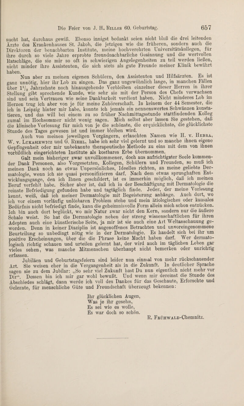 sucht hat, durchaus gewiß. Ebenso innigst bedankt seien nicht bloß die drei leitenden Ärzte des Krankenhauses St. Jakob, die jetzigen wie die früheren, sondern auch die Direktoren der benachbarten Institute, meine hochverehrten Universitätskollegen, für ihre durch so viele Jahre erprobte freundnachbarliche Gesinnung und die wertvollen Ratschläge, die sie mir so oft in schwierigen Angelegenheiten zu teil werden ließen, nicht minder ihre Assistenten, die sich stets als gute Freunde meiner Klinik bewährt haben. _ . Nun aber zu meinen eigenen Schülern, den Assistenten und Hilfsärzten. Es ist ganz unnötig, hier ihr Lob zu singen. Das ganz ungewöhnlich lange, in manchen Fällen über lx/2 Jahrzehnte noch hinausgehende Verbleiben einzelner dieser Herren in ihrer Stellung gibt sprechende Kunde, wie sehr sie mit der Person des Chefs verwachsen sind und sein Vertrauen wie seine Dankbarkeit verdient haben. Nicht minderes Lob im Herzen trug ich aber von je für meine Zuhörerschaft. In keinem der 44 Semester, die ich in Leipzig hinter mir habe, konnte ich jemals ein nennenswertes Schwänzen konsta¬ tieren, und das will bei einem zu so früher Nachmittagsstunde stattfindenden Kolleg zumal im Hochsommer nicht wenig sagen. Mich selbst aber lassen Sie gestehen, daß die klinische Vorlesung für mich von je die schönste, die erquicklichste, die glücklichste Stunde des Tages gewesen ist und immer bleiben wird. Auch von meinen jeweiligen Vorgängern, erlauchten Namen wie H. v. Bebra, AV. v. Lükasiewicz und G. Riehl, habe ich sehr viel gelernt und so manche ihnen eigene Gepflogenheit oder mir unbekannte therapeutische Methode zu eins mit dem von ihnen vorbildlich eingerichteten Institute als kostbares Erbe übernommen.. Galt mein bisheriger zwar unvollkommener, doch aus aufrichtigster Seele kommen¬ der Dank Personen, also Vorgesetzten, Kollegen, Schülern und Freunden, so muß ich meinen Dank noch an etwas Unpersönliches, Ideelles richten, an meine geliebte Der¬ matologie, wenn ich sie quasi personifizieren darf. Nach dem etwas sprunghaften Ent¬ wicklungsgänge, den ich Ihnen geschildert, ist es immerhin möglich, daß ich meinen Beruf verfehlt habe. Sicher aber ist, daß ich in der Beschäftigung mit Dermatologie die reinste Befriedigung gefunden habe und tagtäglich finde. Jeder, der meine Arorlesung kennt, weiß, daß ich meiner Dermatologie mit Begeisterung anhänge. Auch dort, wo ich vor einem vorläufig unlösbaren Problem stehe und mein ätiologisches oder kausales Bedürfnis nicht befriedigt finde, kann die geheimnisvolle Form allein mich schon entzücken. Ich bin auch dort beglückt, wo mir Natur zwar nicht den Kern, sondern nur die äußere Schale weist. So hat die Dermatologie neben der streng wissenschaftlichen für ihren Adepten auch eine künstlerische Seite, ja mir ist sie auch eine Art AVeltanschauung ge¬ worden. Denn in keiner Disziplin ist augenoffenes Betrachten und unvoreingenonrmene Beurteilung so unbedingt nötig wie in der Dermatologie. Es handelt sich bei ihr um positive Erscheinungen, über die die Phrase keine Macht haben darf. AVer dermato¬ logisch richtig schauen und urteilen gelernt hat, der wird auch im täglichen Leben gar vieles sehen, was manche Mitmenschen überhaupt nicht bemerken oder unrichtig erfassen Jubiläen und Geburtstagsfeiern sind leider nun einmal von mehr rückschauender Art. Sie weisen eher in die Vergangenheit als in die Zukunft, ln deutlicher Sprache sagen sie zu dem Jubilar: ,,So sehr viel Zukunft hast Du nun eigentlich nicht mehr vor Dir11. Dessen bin ich mir gar wohl bewußt. Und wenn mir dereinst die Stunde des Abschiedes schlägt, dann werde ich voll des Dankes für das Geschaute, Erforschte und Gelernte, für menschliche Güte und Freundschaft überzeugt bekennen: Ihr glücklichen Augen, AVas je ihr gesehn, Es sei wie es wolle, Es war doch so schön. R. FRÜHWALD-Chemnitz.