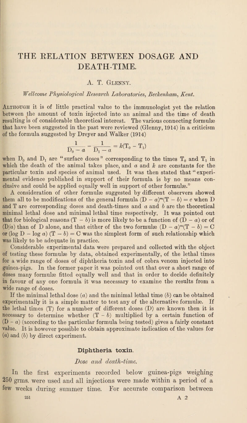 THE RELATION BETWEEN DOSAGE AND DEATH-TIME. A. T. Glenny. Wellcome Physiological Research Laboratories, Beckenham, Kent. Although it is of little practical value to the immunologist yet the relation between the amount of toxin injected into an animal and the time of death resulting is of considerable theoretical interest. The various connecting formulae that have been suggested in the past were reviewed (Glenny, 1914) in a criticism of the formula suggested by Dreyer and Walker (1914) = £(T0 - L) when D0 and Dj are “surface doses55 corresponding to the times T0 and Tx in which the death of the animal takes place, and a and k are constants for the particular toxin and species of animal used. It was then stated that “ experi¬ mental evidence published in support of their formula is by no means con¬ clusive and could be applied equally well in support of other formulae.55 A consideration of other formulae suggested by different observers showed them all to be modifications of the general formula (D — a)m(T — b) = c when D and T are corresponding doses and death-times and a and b are the theoretical minimal lethal dose and minimal lethal time respectively. It was pointed out that for biological reasons (T - b) is more likely to be a function of (D - a) or of (D/a) than of D alone, and that either of the two formulae (D - a)m(T - b) = C or (log D - log a) (T — b) = C was the simplest form of such relationship which was likely to be adequate in practice. Considerable experimental data were prepared and collected with the object of testing these formulae by data, obtained experimentally, of the lethal times for a wide range of doses of diphtheria toxin and of cobra venom injected into guinea-pigs. In the former paper it was pointed out that over a short range of doses many formulae fitted equally well and that in order to decide definitely in favour of any one formula it was necessary to examine the results from a wide range of doses. If the minimal lethal dose (a) and the minimal lethal time (b) can be obtained experimentally it is a simple matter to test any of the alternative formulae. If the lethal times (T) for a number of different doses (D) are known then it is necessary to determine whether (T - b) multiplied by a certain function of (D - a) (according to the particular formula being tested) gives a fairly constant value. It is however possible to obtain approximate indication of the values for (a) and (6) by direct experiment. Diphtheria toxin. Dose and death-time. In the first experiments recorded below guinea-pigs weighing 250 grins, were used and all injections were made within a period of a few weeks during summer time. For accurate comparison between