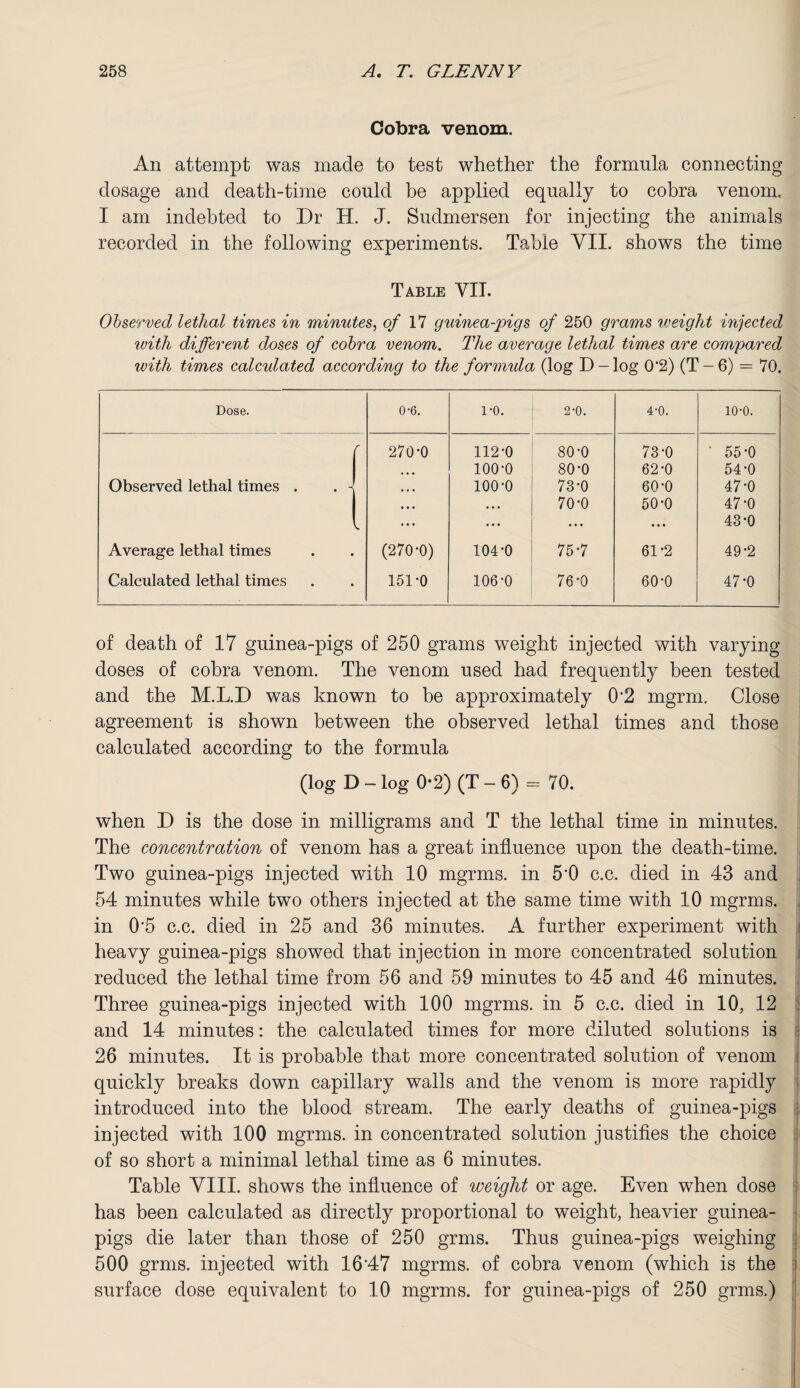 Cobra venom. An attempt was made to test whether the formula connecting dosage and death-time could be applied equally to cobra venom, I am indebted to Dr H. J. Sudmersen for injecting the animals recorded in the following experiments. Table VII. shows the time Table VII. Observed lethal times in minutes, of 17 guinea-pigs of 250 grams weight injected with different doses of cobra venom. The average lethal times are compared with times calculated according to the formula (log D-log 0'2) (T —6) = 70. Dose. 0-6. 1-0. 2-0. 4-0. 10-0. f 270-0 112-0 80-0 73-0 ■ 55-0 • • • 100-0 80-0 62-0 54-0 Observed lethal times . . 1 • • • 100-0 73-0 60-0 47-0 • • • • • • 70-0 50-0 47-0 • • • • . . ... • • • 43-0 Average lethal times (270-0) 104-0 75-7 61-2 49-2 Calculated lethal times 151-0 106-0 76-0 60-0 47-0 of death of 17 guinea-pigs of 250 grams weight injected with varying doses of cobra venom. The venom used had frequently been tested and the M.L.D was known to be approximately 0*2 mgrm. Close agreement is shown between the observed lethal times and those calculated according to the formula (log D - log 0-2) (T - 6) = 70. when D is the dose in milligrams and T the lethal time in minutes. The concentration of venom has a great influence upon the death-time. Two guinea-pigs injected with 10 mgrms. in 5*0 c.c. died in 43 and 54 minutes while two others injected at the same time with 10 mgrms. in 0*5 c.c. died in 25 and 36 minutes. A further experiment with heavy guinea-pigs showed that injection in more concentrated solution reduced the lethal time from 56 and 59 minutes to 45 and 46 minutes. Three guinea-pigs injected with 100 mgrms. in 5 c.c. died in 10, 12 and 14 minutes: the calculated times for more diluted solutions is 26 minutes. It is probable that more concentrated solution of venom quickly breaks down capillary walls and the venom is more rapidly introduced into the blood stream. The early deaths of guinea-pigs injected with 100 mgrms. in concentrated solution justifies the choice of so short a minimal lethal time as 6 minutes. Table VIII. shows the influence of weight or age. Even when dose has been calculated as directly proportional to weight, heavier guinea- pigs die later than those of 250 grrns. Thus guinea-pigs weighing 500 grins, injected with 16*47 mgrms. of cobra venom (which is the surface dose equivalent to 10 mgrms. for guinea-pigs of 250 grms.)