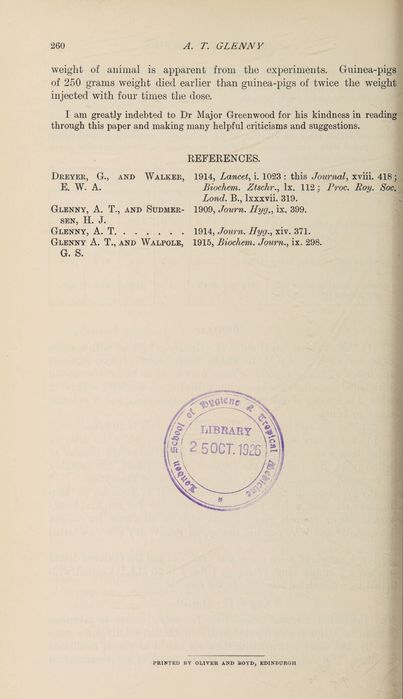 weight of animal is apparent from the experiments. Guinea-pigs of 250 grams weight died earlier than guinea-pigs of twice the weight injected with four times the dose. I am greatly indebted to Dr Major Greenwood for his kindness in reading through this paper and making many helpful criticisms and suggestions. REFERENCES. Dreyer, G., and Walker, 1914, Lancet, i. 1023 : this Journal, xviii. 418; E. W. A. Biochem. Ztschr., lx. 112; Proc. Boy. Soc. Bond. B., lxxxvii. 319. Glenny, A. T., and Sudmer- 1909, Journ. Hyg.> ix. 399. sen, H. J. Glenny, A. T.1914, Journ. Hyg., xiv. 371. Glenny A. T., and Walpole, 1915, Biochem. Journ., ix. 298. G. S. ! LIBRARY W V /, »( 2 5 OCT. 1326 - \ * ’7 PRINTED BY OLIVER AND BOYD, EDINBURGH
