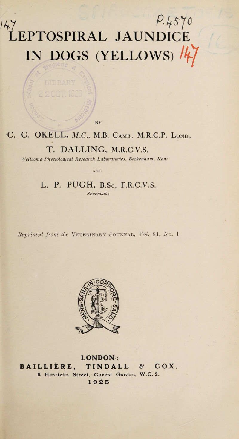 nfy PMV> LEPTOSPIRAL JAUNDICE IN DOGS (YELLOWS) /ft BY C. C. OKELL, M.C., M.B. Camb . M.R.C.P. Lond . T. DALLING, M.R.C.V.S. Wellcome Physiological Research Laboratories, Beckenham Kent AND G. P. PUGH, B.Sc. F.R.C.V.S. Sevenoaks -Reprinted from the Veterinary Journal, Vol. 81, No. 1 LONDON: BAILLlfeRE, TINDALL & COX, 8 Henrietta Street, Covent G-arden, W.C. 2. 1925