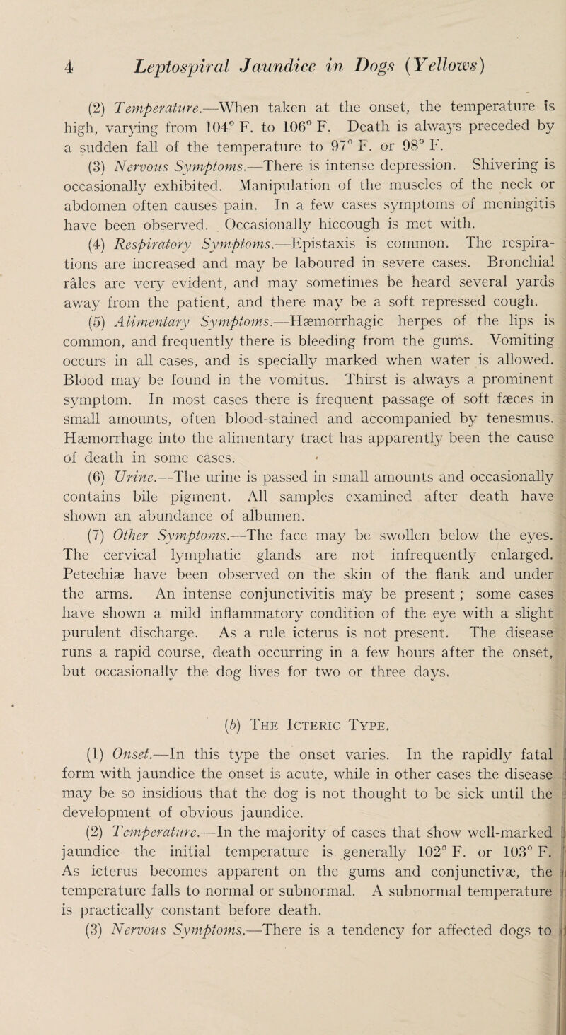 (2) Temperature.—When taken at the onset, the temperature is high, varying from 104° F. to 106° F. Death is always preceded by a sudden fall of the temperature to 97° F. or 98° F. (3) Nervous Symptoms.—There is intense depression. Shivering is occasionally exhibited. Manipulation of the muscles of the neck or abdomen often causes pain. In a few cases symptoms of meningitis have been observed. Occasionally hiccough is met with. (4) Respiratory Symptoms.—Epistaxis is common. The respira¬ tions are increased and may be laboured in severe cases. Bronchial rales are very evident, and may sometimes be heard several yards away from the patient, and there may be a soft repressed cough. (5) Alimentary Symptoms.—Haemorrhagic herpes of the lips is common, and frequently there is bleeding from the gums. Vomiting occurs in all cases, and is specially marked when water is allowed. Blood may be found in the vomitus. Thirst is always a prominent symptom. In most cases there is frequent passage of soft faeces in small amounts, often blood-stained and accompanied by tenesmus. Haemorrhage into the alimentary tract has apparently been the cause of death in some cases. (6) Urine.—The urine is passed in small amounts and occasionally contains bile pigment. All samples examined after death have shown an abundance of albumen. (7) Other Symptoms.—The face may be swollen below the eyes. The cervical lymphatic glands are not infrequently enlarged. Petechiae have been observed on the skin of the flank and under the arms. An intense conjunctivitis may be present ; some cases have shown a mild inflammatory condition of the eye with a slight purulent discharge. As a rule icterus is not present. The disease runs a rapid course, death occurring in a few hours after the onset, but occasionally the dog lives for two or three days. (b) The Icteric Type. (1) Onset.—In this type the onset varies. In the rapidly fatal form with jaundice the onset is acute, while in other cases the disease may be so insidious that the dog is not thought to be sick until the development of obvious jaundice. (2) Temperature.—In the majority of cases that show well-marked jaundice the initial temperature is generally 102° F. or 103° F. As icterus becomes apparent on the gums and conjunctive, the i temperature falls to normal or subnormal. A subnormal temperature is practically constant before death. (3) Nervous Symptoms.—There is a tendency for affected dogs to