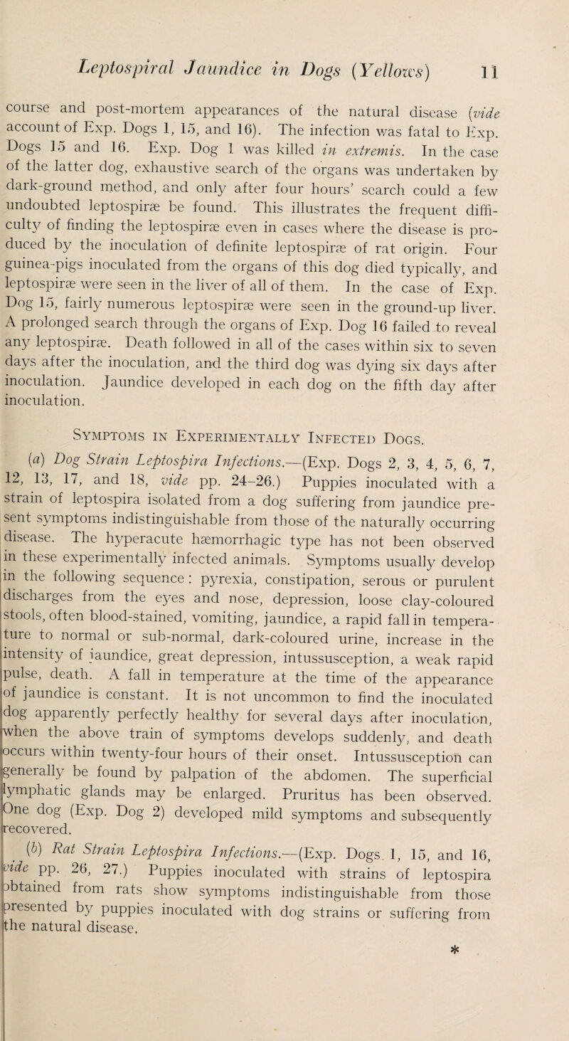 course and post-mortem appearances of the natural disease (vide account of Exp. Dogs 1, 15, and 16). The infection was fatal to Exp. Dogs 15 and 16. Exp. Dog 1 was killed m extremis. In the case of the latter dog, exhaustive search of the organs was undertaken by dark-ground method, and only after four hours' search could a few undoubted leptospirae be found. This illustrates the frequent diffi¬ culty of finding the leptospirae even in cases where the disease is pro¬ duced by the inoculation of definite leptospirae of rat origin. Four guinea-pigs inoculated from the organs of this dog died typically, and leptospirae were seen in the liver of all of them. In the case of Exp. Dog 15, fairly numerous leptospirae were seen in the ground-up liver. A prolonged search through the organs of Exp. Dog 16 failed to reveal any leptospirae. Death followed in all of the cases within six to seven days after the inoculation, and the third dog was dying six days after inoculation. Jaundice developed in each dog on the fifth day after inoculation. Symptoms in Experimentally Infected Dogs. (a) Dog Strain Leptospira Infections.—(Exp. Dogs 2, 3, 4, 5, 6, 7, 12, 13, 17, and 18, vide pp. 24-26.) Puppies inoculated with a strain of leptospira isolated from a dog suffering from jaundice pre¬ sent symptoms indistinguishable from those of the naturally occurring disease. The hyperacute haemorrhagic type has not been observed pn these experimentally infected animals. Symptoms usually develop m the following sequence : pyrexia, constipation, serous or purulent discharges from the eyes and nose, depression, loose clay-coloured 'stools, often blood-stained, vomiting, jaundice, a rapid fall in tempera¬ ture to normal or sub-normal, dark-coloured urine, increase in the intensity of jaundice, great depression, intussusception, a weak rapid pulse, death. A fall in temperature at the time of the appearance pf jaundice is constant. It is not uncommon to find the inoculated l!dog apparently perfectly healthy for several days after inoculation, Nvhen the above train of symptoms develops suddenly, and death (occurs witnin twenty-four hours of their onset. Intussusception can jgenerally be found by palpation of the abdomen. The superficial lymphatic glands may be enlarged. Pruritus has been observed. jOne dog (Exp. Dog 2) developed mild symptoms and subsequently recovered. (b) Rat Strain Leptospira Infections.—(Exp. Dogs 1, 15, and 16, pk. PP- 26> 27•) Puppies inoculated with strains of leptospira obtained from rats show symptoms indistinguishable from those presented by puppies inoculated with dog strains or suffering from the natural disease.