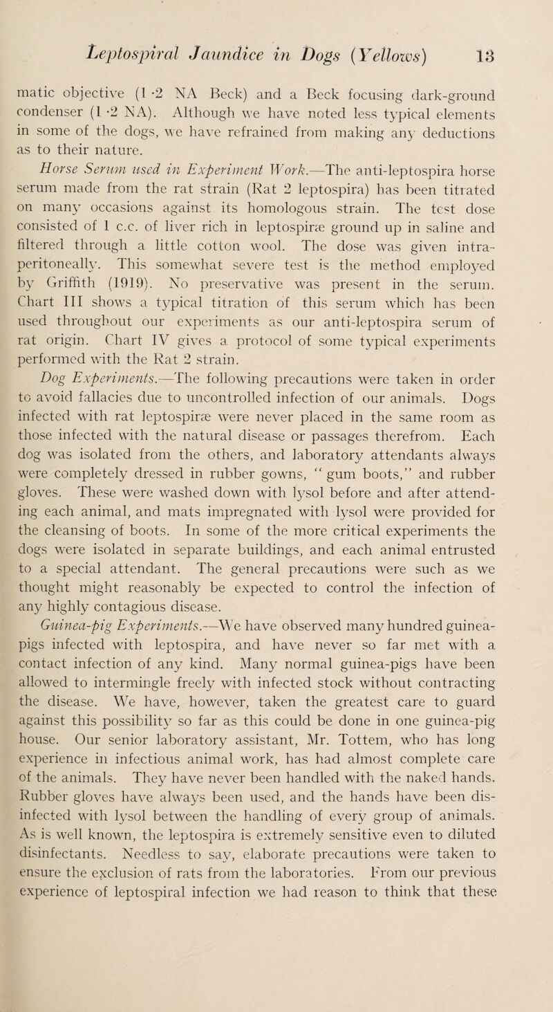 matic objective (I -2 NA Beck) and a Beck focusing dark-ground condenser (1 -2 NA). Although we have noted less typical elements in some of the dogs, we have refrained from making any deductions as to their nature. Horse Serum used in Experiment Work.—The anti-leptospira horse serum made from the rat strain (Rat 2 leptospira) has been titrated on many occasions against its homologous strain. The test dose consisted of 1 c.e. of liver rich in leptospira ground up in saline and filtered through a little cotton wool. The dose was given intra- peritoneally. This somewhat severe test is the method employed by Griffith (1919). No preservative was present in the serum. Chart III shows a typical titration of this serum which has been used throughout our experiments as our anti-leptospira serum of rat origin. Chart IV gives a protocol of some typical experiments performed with the Rat 2 strain. Dog Experiments.—The following precautions were taken in order to avoid fallacies due to uncontrolled infection of our animals. Dogs infected with rat leptospirae were never placed in the same room as those infected with the natural disease or passages therefrom. Each dog was isolated from the others, and laboratory attendants affixrys were completely dressed in rubber gowns, “ gum boots,” and rubber gloves. These were washed down with lysol before and after attend¬ ing each animal, and mats impregnated with lysol were provided for the cleansing of boots. In some of the more critical experiments the dogs were isolated in separate buildings, and each animal entrusted to a special attendant. The general precautions were such as we thought might reasonably be expected to control the infection of any highly contagious disease. Guinea-pig Experiments.—We have observed many hundred guinea- pigs infected with leptospira, and have never so far met with a contact infection of any kind. Many normal guinea-pigs have been allowed to intermingle freely with infected stock without contracting the disease. We have, however, taken the greatest care to guard against this possibility so far as this could be done in one guinea-pig house. Our senior laboratory assistant, Mr. Tottem, who has long experience in infectious animal work, has had almost complete care of the animals. They have never been handled with the naked hands. Rubber gloves have always been used, and the hands have been dis¬ infected with lysol between the handling of every group of animals. As is well known, the leptospira is extremely sensitive even to diluted disinfectants. Needless to say, elaborate precautions were taken to ensure the exclusion of rats from the laboratories. From our previous experience of leptospiral infection we had reason to think that these