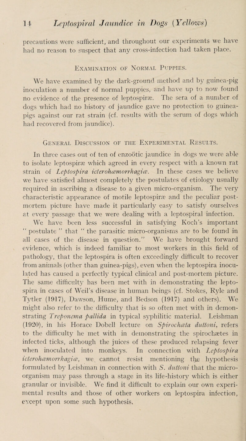 precautions were sufficient, and throughout our experiments we have had no reason to suspect that any cross-infection had taken place. Examination of Normal Puppies. We have examined by the dark-ground method and by guinea-pig inoculation a number of normal puppies, and have up to now found no evidence of the presence of leptospirae. The sera of a number of dogs which had no history of jaundice gave no protection to guinea- pigs against our rat strain (cf. results with the serum of dogs which had recovered from jaundice). General Discussion of the Experimental Results. In three cases out of ten of enzootic jaundice in dogs we were able to isolate leptospirae which agreed in every respect with a known rat strain of Leptospira ideroheemorrhagice. In these cases we believe we have satisfied almost completely the postulates of etiology usually required in ascribing a disease to a given micro-organism. The very characteristic appearance of motile leptospirae and the peculiar post¬ mortem picture have made it particularly easy to satisfy ourselves at every passage that we were dealing with a leptospiral infection. We have been less successful in satisfying Koch’s important (< postulate ” that “ the parasitic micro-organisms are to be found in all cases of the disease in question.” We have brought forward evidence, which is indeed familiar to most workers in this field of pathology, that the leptospira is often exceedingly difficult to recover from animals (other than guinea-pigs), even when the leptospira inocu¬ lated has caused a perfectly typical clinical and post-mortem picture. The same difficulty has been met with in demonstrating the lepto¬ spira in cases of Weil’s disease in human beings (cf. Stokes, Ryle and Tytler (1917), Dawson, Hume, and Bedson (1917) and others). We might also refer to the difficulty that is so often met with in demon¬ strating Treponema pallida in typical syphilitic material. Leishman (1920), in his Horace Dobell lecture on Spirochceta duttoni, refers to the difficulty he met with in demonstrating the spirochsetes in infected ticks, although the juices of these produced relapsing fever when inoculated into monkeys. In connection with leptospira ideroheemorrhagice, we, cannot resist mentioning tl^e hypothesis formulated by Leishman in connection with S. duttoni that the micro¬ organism may pass through a stage in its life-history which is either granular or invisible. We find it difficult to explain our own experi¬ mental results and those of other workers on leptospira infection, except upon some such hypothesis.