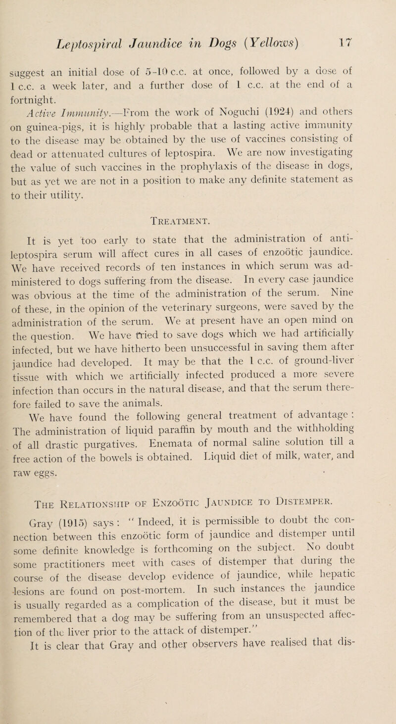 suggest an initial dose of 5-10 c.c. at once, followed by a dose of 1 c.c. a week later, and a further dose of 1 c.c. at the end of a fortnight. Active Immunity.—From the work of Noguchi (1924) and others on guinea-pigs, it is highly probable that a lasting active immunity to the disease may be obtained by the use of vaccines consisting of dead or attenuated cultures of leptospira. We are now investigating the value of such vaccines in the proplp/laxis of the disease in dogs, but as yet we are not in a position to make any definite statement as to their utility. Treatment. It is yet too early to state that the administration of anti- leptospira serum will affect cures in all cases of enzootic jaundice. We have received records of ten instances in which serum was ad¬ ministered to dogs suffering from the disease. In every case jaundice was obvious at the time of the administration of the serum. Nine of these, in the opinion of the veterinary surgeons, were saved by the administration of the serum. We at present have an open mind on the question. We have tided to save dogs which we had artificially infected, but we have hitherto been unsuccessful in saving them after jaundice had developed. It may be that the 1 c.c. of ground-liver tissue with which we artificially infected produced a more severe infection than occurs in the natural disease, and that the serum there¬ fore failed to save the animals. We have found the following general treatment of advantage : The administration of liquid paraffin by mouth and the withholding of all drastic purgatives. Enemata of normal saline solution till a free action of the bowels is obtained. Eiquid diet of milk, watei, and raw eggs. The Relationship of Enzootic Jaundice to Distemper. Gray (1915) says : “ Indeed, it is permissible to doubt the con¬ nection between this enzootic form of jaundice and distemper until some definite knowledge is forthcoming on the subject. No doubt some practitioners meet with cases of distempei that duiing the course of the disease develop evidence of jaundice, while hepatic lesions are found on post-mortem. In such instances the jaundice is usually regarded as a complication of the disease, but it must be remembered that a dog may be suffering from an unsuspected affec¬ tion of the liver prior to the attack of distemper. It is clear that Gray and other observers have realised that dis-