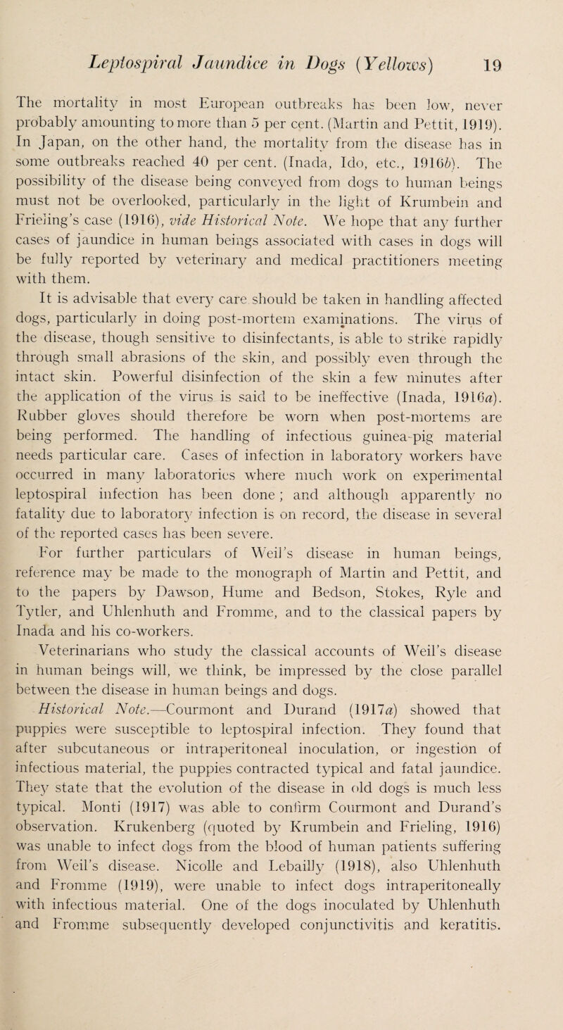 The mortality in most European outbreaks has been low, never probably amounting to more than 5 per cent. (Martin and Pettit, 1919). In Japan, on the other hand, the mortality from the disease has in some outbreaks reached 40 per cent. (Inada, Ido, etc., 19166). The possibility of the disease being conveyed from dogs to human beings must not be overlooked, particularly in the light of Krumbein and Frieling’s case (1916), vide Historical Note. We hope that any further cases of jaundice in human beings associated with cases in dogs will be fully reported by veterinary and medical practitioners meeting with them. It is advisable that every care should be taken in handling affected dogs, particularly in doing post-mortem examinations. The virus of the disease, though sensitive to disinfectants, is able to strike rapidly through small abrasions of the skin, and possibly even through the intact skin. Powerful disinfection of the skin a few minutes after the application of the virus is said to be ineffective (Inada, 1916a:). Rubber gloves should therefore be worn when post-mortems are being performed. The handling of infectious guinea-pig material needs particular care. Cases of infection in laboratory workers have occurred in many laboratories where much work on experimental leptospiral infection has been done; and although apparently no fatality due to laboratory infection is on record, the disease in several of the reported cases has been severe. For further particulars of Weii’s disease in human beings, reference may be made to the monograph of Martin and Pettit, and to the papers by Dawson, Hume and Bedson, Stokes, Ryle and Tytler, and Uhlenhuth and Fromme, and to the classical papers by Inada and his co-workers. Veterinarians who study the classical accounts of Weil’s disease in human beings will, we think, be impressed by the close parallel between the disease in human beings and dogs. Historical Note.—Courmont and Durand (1917a:) showed that puppies were susceptible to leptospiral infection. They found that after subcutaneous or intraperitoneal inoculation, or ingestion of infectious material, the puppies contracted typical and fatal jaundice. The}/ state that the evolution of the disease in old dogs is much less typical. Monti (1917) was able to confirm Courmont and Durand’s observation. Krukenberg (quoted by Krumbein and Frieling, 1916) was unable to infect dogs from the blood of human patients suffering from Weil’s disease. Nicolle and Lebailly (1918), also Uhlenhuth and Fromme (1919), were unable to infect dogs intraperitoneally with infectious material. One of the dogs inoculated by Uhlenhuth and Fromme subsequently developed conjunctivitis and keratitis.