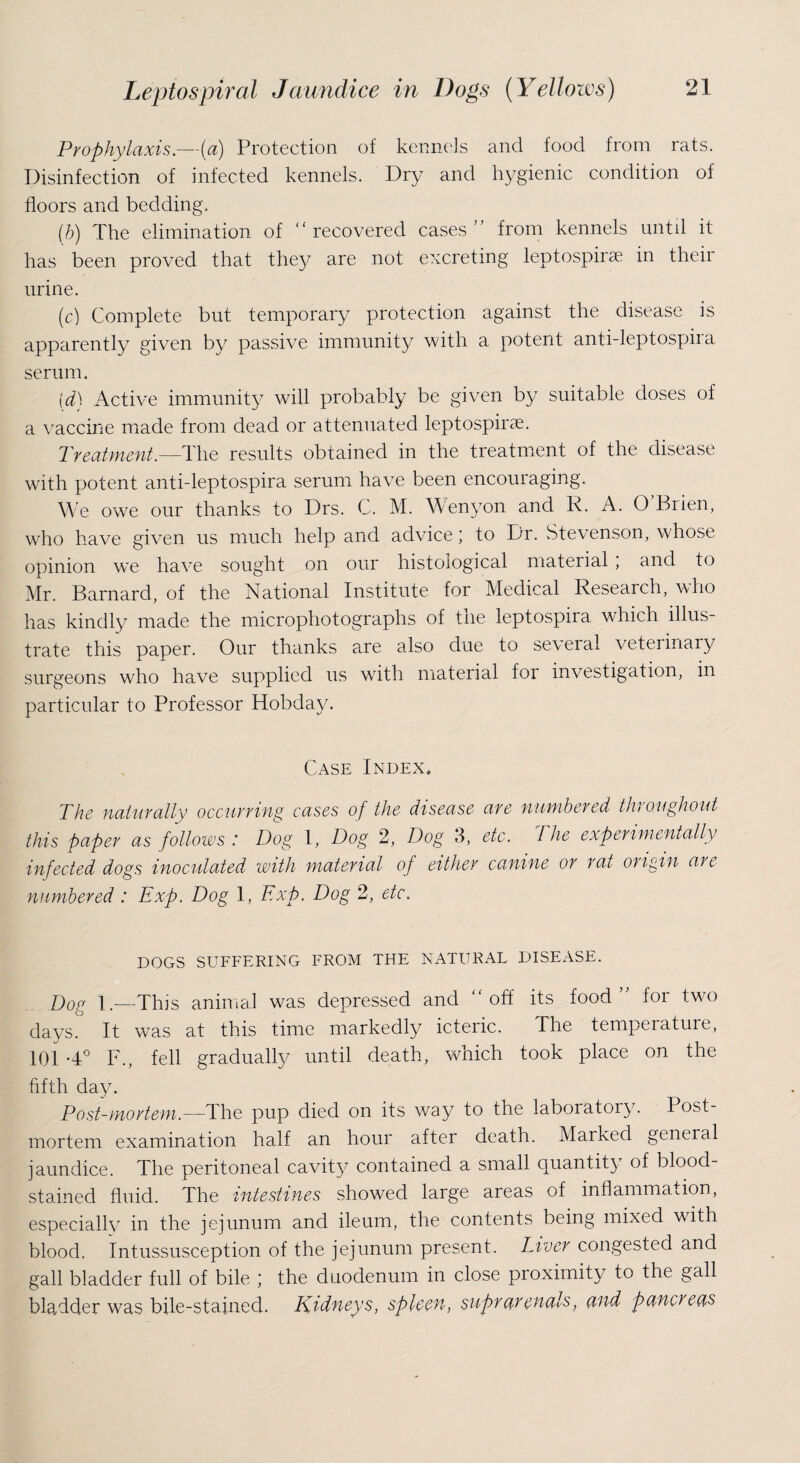 Prophylaxis .—{a) Protection of kennels and food from rats. Disinfection of infected kennels. Dry and hygienic condition of floors and bedding. (b) The elimination of “ recovered cases ” from kennels until it has been proved that they are not excreting leptospirae in their urine. (c) Complete but temporary protection against the disease is apparently given by passive immunity with a potent anti-leptospira serum. (d) Active immunity will probably be given by suitable doses of a vaccine made from dead or attenuated leptospirae. Treatment—The results obtained in the treatment of the disease with potent anti-leptospira serum have been encouraging. We owe our thanks to Drs. C. M. Wenyon and R. A. O Brien, who have given us much help and advice ‘ to Dr. Stevenson, whose opinion we have sought on our histological material , and to Mr. Barnard, of the National Institute for Medical Research, who has kindly made the microphotographs of the leptospira which illus¬ trate this paper. Our thanks are also due to several veterinary surgeons who have supplied us with material for investigation, in particular to Professor Hobday. Case Index. The naturally occurring cases of the disease are numbered throughout this fiaper as follows : Dog 1, Dog 2, Dog 3, etc. The experimentally infected dogs inoculated with material of either canine or rat oil gin are numbered: Exp. Dog 1, Exp. Dog 2, etc. DOGS SUFFERING FROM THE NATURAL DISEASE. Dog I.—This animal was depressed and “off its food ” for two days. It was at this time markedly icteric. The temperature, 101 -4° F., fell gradually until death, which took place on the fifth day. Post-mortem.—The pup died on its way to the laboratory. Post¬ mortem examination half an hour after death. Marked general jaundice. The peritoneal cavity contained a small quantity of blood¬ stained fluid. The intestines showed large areas of inflammation, especially in the jejunum and ileum, the contents being mixed with blood. Intussusception of the jejunum present. Liver congested and gall bladder full of bile ; the duodenum in close proximity to the gall bladder was bile-stained. Kidneys, spleen, suprarenalsf and pancreas