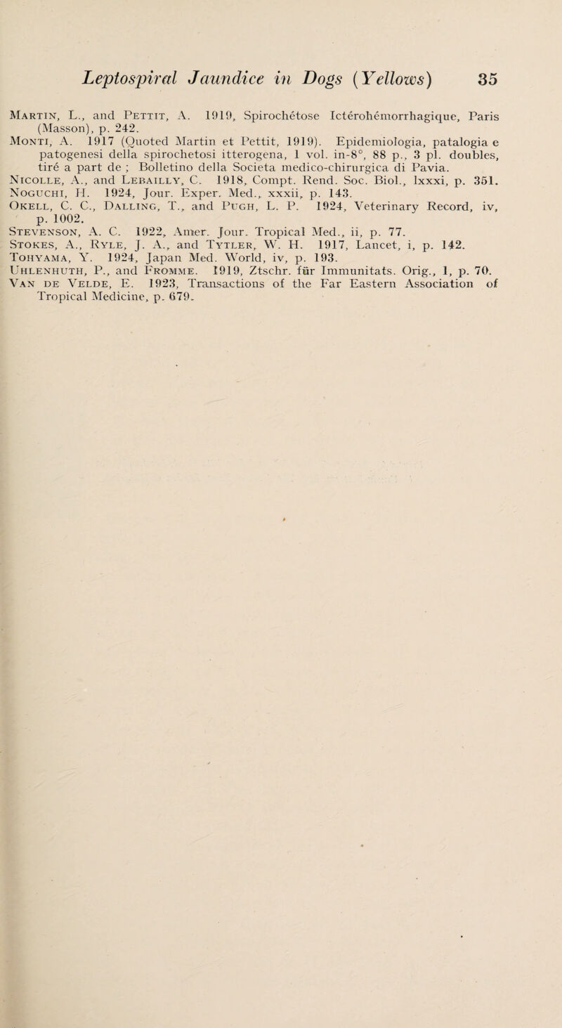 Martin, L., and Pettit, A. 1919, Spirochetose Icterohemorrhagique, Paris (Masson), p. 242. Monti, A. 1917 (Quoted Martin et Pettit, 1919). Epidemiologia, patalogia e patogenesi della spirochetosi itterogena, 1 vol. in-8°, 88 p., 3 pi. doubles, tire a part de ; Bolletino della Societa medico-chirurgica di Pavia. Nicolle, A., and Lebailly, C. 1918, Compt. Rend. Soc. Biol., Ixxxi, p. 351. Noguchi, II. 1924, Jour. Exper. Med., xxxii, p. 143. Okell, C. C., Dalling, T., and Pugh, L. P. 1924, Veterinary Record, iv, p. 1002. Stevenson, A. C. 1922, Amer. Jour. Tropical Med., ii, p. 77. Stokes, A., Ryle, J. A., and Tytler, W. H. 1917, Lancet, i, p. 142. Tohyama, Y. 1924, Japan Med. World, iv, p. 193. Uhlenhuth, P., and Fromme. 1919, Ztschr. fur Immunitats. Orig., 1, p. 70. Van de Velde, E. 1923, Transactions of the Far Eastern Association of Tropical Medicine, p. 679.