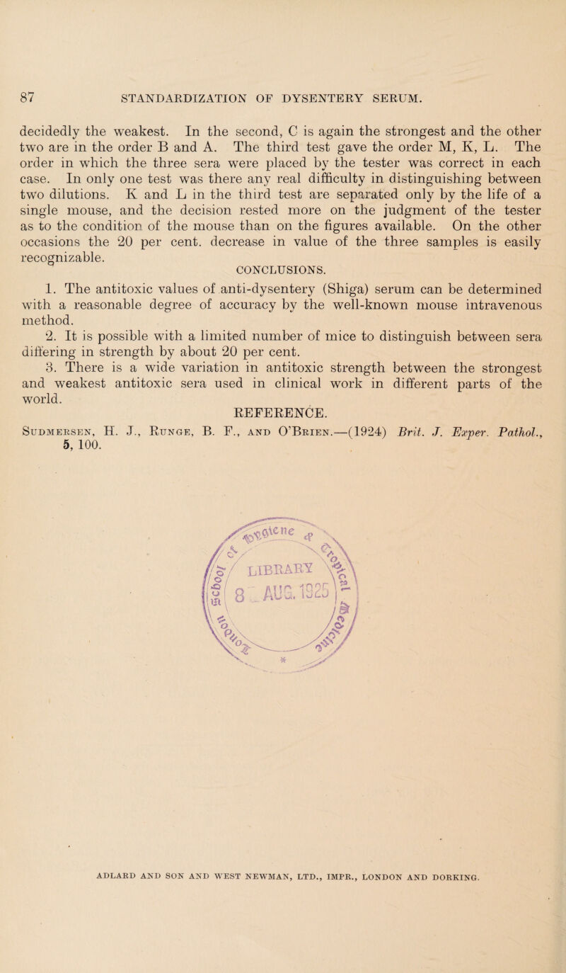 decidedly the weakest. In the second, C is again the strongest and the other two are in the order B and A. The third test gave the order M, K, L. The order in which the three sera were placed by the tester was correct in each case. In only one test was there any real difficulty in distinguishing between two dilutions. K and L in the third test are separated only by the life of a single mouse, and the decision rested more on the judgment of the tester as to the condition of the mouse than on the figures available. On the other occasions the 20 per cent, decrease in value of the three samples is easily recognizable. CONCLUSIONS. 1. The antitoxic values of anti-dysentery (Shiga) serum can be determined with a reasonable degree of accuracy by the well-known mouse intravenous method. 2. It is possible with a limited number of mice to distinguish between sera differing in strength by about 20 per cent. 3. There is a wide variation in antitoxic strength between the strongest and weakest antitoxic sera used in clinical work in different parts of the world. REFERENCE. Sudmersen, H. J., Runge, B. F., and O’Brien.—(1924) Brit. J. Exver. Pathol., 5, 100. /^Aene « \ ~x fS \ r/ S'/ LIBRARY / o \ * & — -- fl * ! p 10 OR 1 3 AUui iOLJ ADLARD AND SON AND WEST NEWMAN, LTD., IMPR., LONDON AND DORKING.