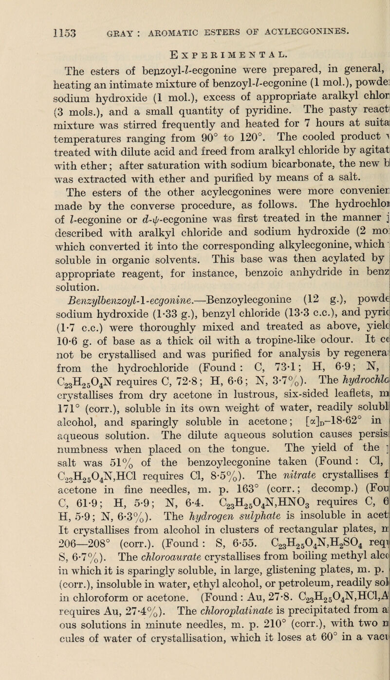 Experimental. The esters of bepzoyl-Z-ecgonine were prepared, in general, heating an intimate mixture of benzojd-Z-ecgonine (1 mol.), powde sodium hydroxide (1 mol.), excess of appropriate aralkyl chlor (3 mols.), and a small quantity of pyridine. The pasty react mixture was stirred frequently and heated for 7 hours at suita temperatures ranging from 90° to 120°. The cooled product i treated with dilute acid and freed from aralkyl chloride by agitat with ether; after saturation with sodium bicarbonate, the new b was extracted with ether and purified by means of a salt. The esters of the other acylecgonines were more convenier made by the converse procedure, as follows. The hydrochloi of Z-ecgonine or d-%ecgonine was first treated in the manner j described with aralkyl chloride and sodium hydroxide (2 mo which converted it into the corresponding alkylecgonine, which soluble in organic solvents. This base was then acylated by appropriate reagent, for instance, benzoic anhydride in benz solution. Benzylbenzoyl-l-ecgonine.—Benzoylecgonine (12 g.), powde sodium hydroxide (1-33 g.), benzyl chloride (13*3 c.c.), and pyric (1*7 c.c.) were thoroughly mixed and treated as above, yield 10-6 g. of base as a thick oil with a tropine-like odour. It cc not be crystallised and was purified for analysis by regenera from the hydrochloride (Found : C, 73T; H, 6-9; N, C23H2504N requires C, 72-8; H, 6-6 ; N, 3-7%). The hydrochla crystallises from dry acetone in lustrous, six-sided leaflets, m 171° (corr.), soluble in its own weight of water, readily solubl alcohol, and sparingly soluble in acetone; [a]D-18-62° in aqueous solution. The dilute aqueous solution causes persis numbness when placed on the tongue. The yield of the ]j salt was 51% of the benzoylecgonine taken (Found: Cl, C23H2504N,HC1 requires Cl, 8-5%). The nitrate crystallises f acetone in fine needles, m. p. 163° (corr.; decomp.) (Fou C, 61*9; H, 5-9; N, 64. C23H2504N,HN03 requires C, 6 H, 5-9; N, 6-3%). The hydrogen sulphate is insoluble in acet It crystallises from alcohol in clusters of rectangular plates, n 206—208° (corr.). (Found : S, 6-55. C23H2504N,H2S04 reqr S, 6-7%). The chloroaurate crystallises from boiling methyl alee in which it is sparingly soluble, in large, glistening plates, m. p. (corr.), insoluble in water, ethyl alcohol, or petroleum, readily sol in chloroform or acetone. (Found : Au, 27*8. C23H2504N,HC1,A requires Aq, 274%). The chloroplatinate is precipitated from a ous solutions in minute needles, m. p. 210° (corr.), with two n cules of water of crystallisation, which it loses at 60° in a vaci