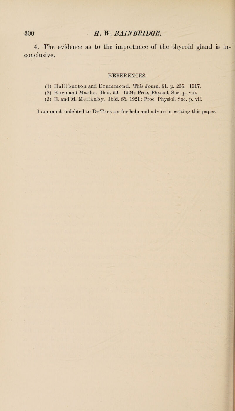 4. The evidence as to the importance of the thyroid gland is conclusive. REFERENCES. (1) Halliburton and Drummond. This Journ. 51. p. 235. 1917. (2) Burn and Marks. Ibid. 59. 1924; Proc. Physiol. Soc. p. viii. (3) E. and M. Mellanby. Ibid. 55. 1921; Proc. Physiol. Soc. p. vii. I am much indebted to Dr Tre van for help and advice in writing this paper.