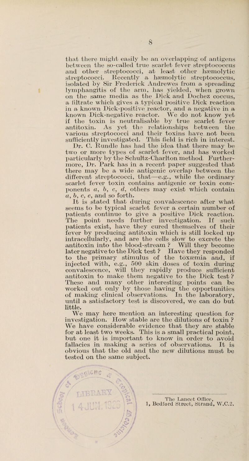 8 that there might easily be an overlapping of antigens between the so-called true scarlet fever streptococcus and other streptococci, at least other haemolytic streptococci. Recently a haemolytic streptococcus, isolated by Sir Frederick Andrewes from a spreading lymphangitis of the arm, has yielded, when grown on the same media as the Dick and Dochez coccus, a filtrate which gives a typical positive Dick reaction in a known Dick-positive reactor, and a negative in a known Dick-negative reactor. We do not know yet if the toxin is neutralisable by true scarlet fever antitoxin. As yet the relationships between the various streptococci and their toxins have not been sufficiently investigated. This field is rich in interest. Dr. C. Rundle has had the idea that there may be two or more types of scarlet fever, and has worked particularly by the Schultz-Charlton method Further¬ more, Dr. Park has in a recent paper suggested that there may be a wide antigenic overlap between the different streptococci, that—e.g., while the ordinary scarlet fever toxin contains antigenic or toxin com¬ ponents a, b, c, d, others may exist which contain a, b, c, e, and so forth. It is stated that during convalescence after what seems to be typical scarlet fever a certain number of patients continue to give a positive Dick reaction. The point needs further investigation. If such patients exist, have they cured themselves of their fever by producing antitoxin which is still locked up intracellularly, and are the cells slow to excrete the antitoxin into the blood-stream ? Will they become later negative to the Dick test ? Have they responded to the primary stimulus of the toxaemia and, if injected with, e.g., 500 skin doses of toxin during convalescence, will they rapidly produce sufficient antitoxin to make them negative to the Dick test ? These and many other interesting points can be worked out only by those having the opportunities of making clinical observations. In the laboratory, until a satisfactory test is discovered, we can do but little. We may here mention an interesting question for investigation. How stable are the dilutions of toxin ? We have considerable evidence that they are stable for at least two weeks. This is a small practical point, but one it is important to know in order to avoid fallacies in making a series of observations. It is obvious that the old and the new dilutions must be tested on the same subject. 4 , - t/ ** „ The Lancet Office, 1, Bedford Street, Strand, W.C.2, /S> /