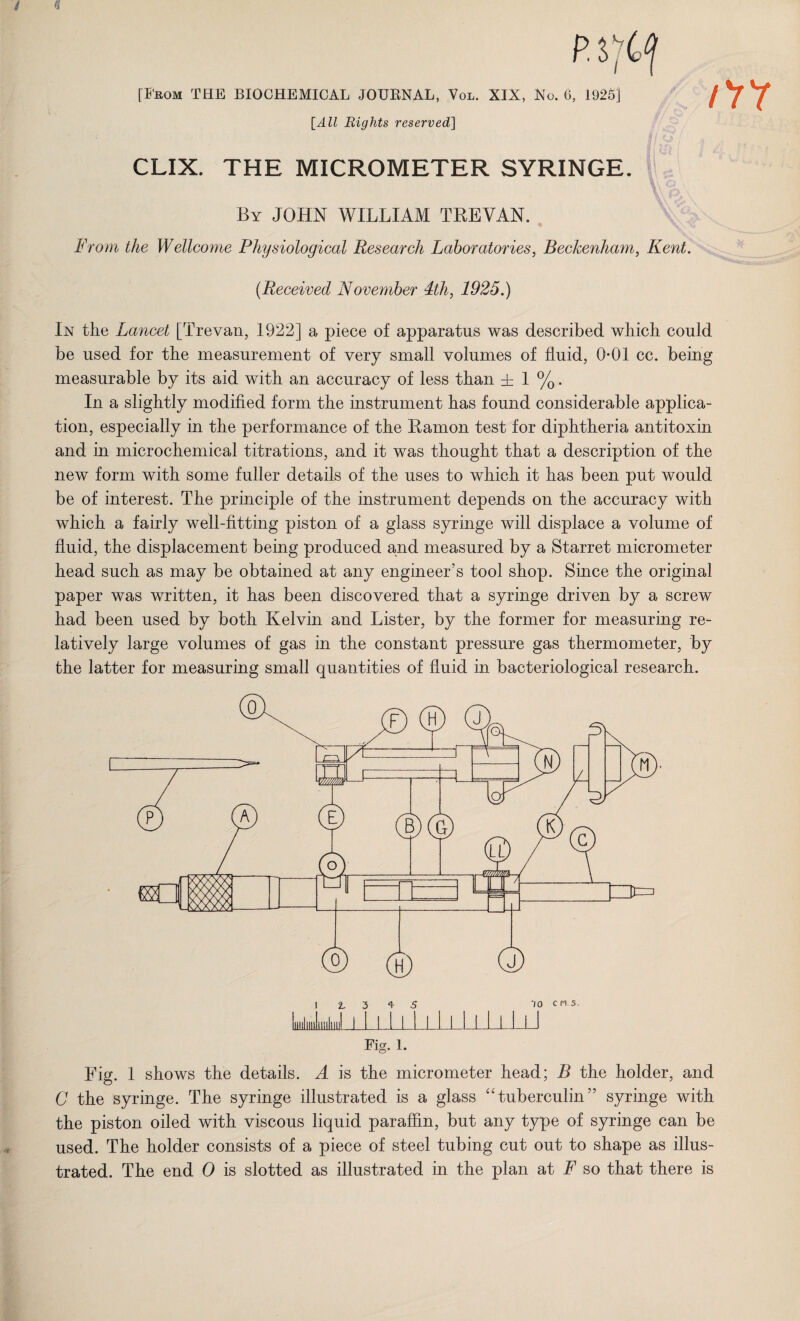 / . U/ V | [From THE BIOCHEMICAL JOUKNAL, Vol. XIX, Xu. (i, 1925] [All Rights reserved] CLIX. THE MICROMETER SYRINGE. By JOHN WILLIAM TREVAN. From the Wellcome Physiological Research Laboratories, Beckenham, Kent. t (Received November 4th, 1925.) In the Lancet [Trevan, 1922] a piece of apparatus was described which could be used for the measurement of very small volumes of fluid, 0*01 cc. being measurable by its aid with an accuracy of less than ± 1 %. In a slightly modified form the instrument has found considerable applica¬ tion, especially in the performance of the Ramon test for diphtheria antitoxin and in microchemical titrations, and it was thought that a description of the new form with some fuller details of the uses to which it has been put would be of interest. The principle of the instrument depends on the accuracy with which a fairly well-fitting piston of a glass syringe will displace a volume of fluid, the displacement being produced and measured by a Starret micrometer head such as may be obtained at any engineer’s tool shop. Since the original paper was written, it has been discovered that a syringe driven by a screw had been used by both Kelvin and Lister, by the former for measuring re¬ latively large volumes of gas in the constant pressure gas thermometer, by the latter for measuring small quantities of fluid in bacteriological research. Fig. l. Fig. 1 shows the details. A is the micrometer head; B the holder, and C the syringe. The syringe illustrated is a glass “tuberculin” syringe with the piston oiled with viscous liquid paraffin, but any type of syringe can be used. The holder consists of a piece of steel tubing cut out to shape as illus¬ trated. The end 0 is slotted as illustrated in the plan at F so that there is