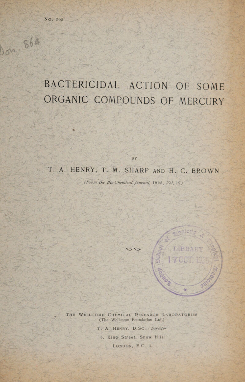 NO. 203 BACTERICIDAL ACTION OF SOME ORGANIC COMPOUNDS OF MERCURY T. A. HENRY, T. M. SHARP AND H. C. BROWN 0 - ■ , • r (From the Bio-Chemical Journal, 1925, Vol. 19) The Wellcome Chemical Research Laboratories (The Wellcome Foundation Ltd.) T. A. Henry, D.SC., Director 6, King Street, Snow Hill