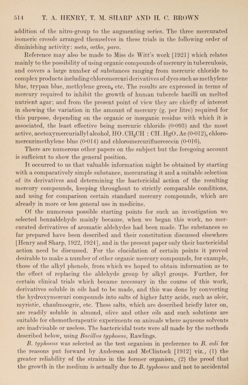 addition of the nitro-group to the augmenting series. The three mercurated isomeric cresols arranged themselves in these trials in the following order of diminishing activity: meta, ortho, para. Reference may also be made to Miss de Witt’s work [1921] which relates mainly to the possibility of using organic compounds of mercury in tuberculosis, and covers a large number of substances ranging from mercuric chloride to complex products including chloromercuri derivatives of dyes such as methylene blue, trypan blue, methylene green, etc. The results are expressed in terms of mercury required to inhibit the growth of human tubercle bacilli on melted nutrient agar; and from the present point of view they are chiefly of interest in showing the variation in the amount of mercury (g. per litre) required for this purpose, depending on the organic or inorganic residue with which it is associated, the least effective being mercuric chloride (0-093) and the most active, acetoxymercuriallyl alcohol, HO. CH2CH : CH. HgO. Ac (0-012), chloro- mercurimethylene blue (0-014) and chloromercurifluorescein (0-016). There are numerous other papers on the subject but the foregoing account is sufficient to show the general position. It occurred to us that valuable information might be obtained by starting with a comparatively simple substance, mercurating it and a suitable selection of its derivatives and determining the bactericidal action of the resulting mercury compounds, keeping throughout to strictly comparable conditions, and using for comparison certain standard mercury compounds, which are already in more or less general use in medicine. Of the numerous possible starting points for such an investigation we selected benzaldehyde mainly because, when we began this work, no mer¬ curated derivatives of aromatic aldehydes had been made. The substances so far prepared have been described and their constitution discussed elsewhere [Henry and Sharp, 1922, 1924], and in the present paper only their bactericidal action need be discussed. For the elucidation of certain points it proved desirable to make a number of other organic mercury compounds, for example, those of the alkyl phenols, from which we hoped to obtain information as to the effect of replacing the aldehyde group by alkyl groups. Further, for certain clinical trials which became necessary in the course of this work, derivatives soluble in oils had to be made, and this was done by converting the hydroxymercuri compounds into salts of higher fatty acids, such as oleic, myristic, chaulmoogric, etc. These salts, which are described briefly later on, are readily soluble in almond, olive and other oils and such solutions are suitable for chemotherapeutic experiments on animals where aqueous solvents are inadvisable or useless. The bactericidal tests were all made by the methods described below, using Bacillus typhosus, Rawlings. B. typhosus was selected as the test organism in preference to B. coli for the reasons put forward by Anderson and McClintock [1912] viz., (1) the greater reliability of the strains in the former organism, (2) the proof that the growth in the medium is actually due to B. typhosus and not to accidental