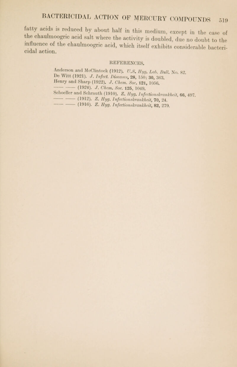 BACTERICIDAL ACTION OF MERCURY COMPOUNDS .,19 fatty acids is reduced by about half in this medium, except in the case of the chaulmoogric acid salt where the activity is doubled, due no doubt to the influence of the chaulmoogric acid, which itself exhibits considerable bactcri- cidal action. REFERENCES. Anderson and McClintock (1912). U.S. Hyg. Lab. Bull. No. 82. De Witt (1921). ,/. Infect. Diseases, 28, 150; 30, 363. Henry and Sharp (1922). ./. Chem. Soc. 121, 1056. -(1924). J. Chem. Soc.. 125, 1049. Schoeller and Schrauth (1910). Z. Hyg. Infeciionslcrankheit, 66, 497. -(1912). Z. Hyg. lnfectionskrankhe.it, 70, 24. -(1916). Z. Hyg. Infectionskrankheit, 82, 279.