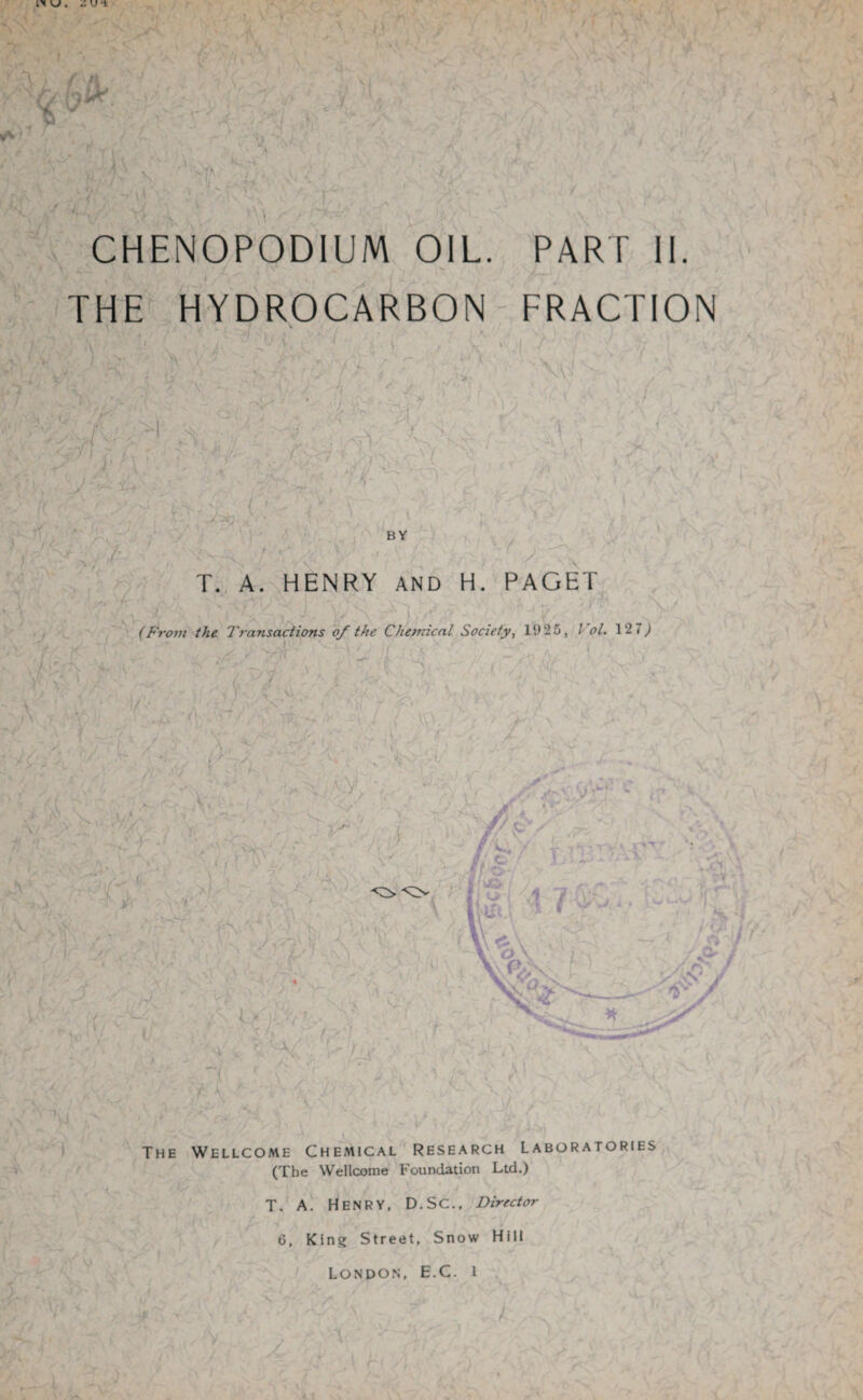 I ^ . - U ■it '\v ’ * - , CHENOPODIUM OIL. PART II. THE HYDROCARBON FRACTION ^ V ; . 4 /- '--<7 >' tf BY % >•***' y* \ A T. A. HENRY AND H. PAGET \ * “ «. / \ I V ( / (From the Transactions of the Chemical Society, 1925, l ol, 12 7,) * e Wr • '■ !n C 1 ■ / ~‘L- A, t < \ ) XT The Wellcome Chemical Research Laboratories (The Wellcome Foundation Ltd.) T. A. Henry, D.SC., Director 6, King Street, Snow Hill London, E.C. i