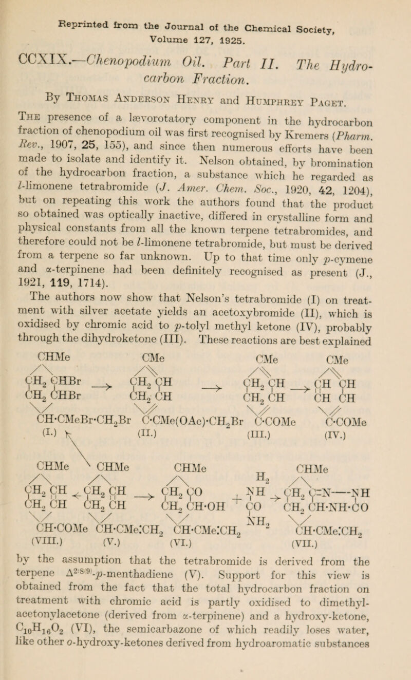 Society, Reprinted from the Journal of the Chemical Volume 127, 1925. CCXIX.—Chenopodium Oil. Part II. The Hydro¬ carbon Fraction. By Thomas Anderson Henry and Humphrey Paget The presence of a lsevorotatory component in the hydrocarbon fraction of chenopodium oil was first recognised by Kremers (Pharm Jiev., 190/, 25, 155), and since then numerous efforts have been maoe to isolate and identify it. Nelson obtained, by bromination of the hydrocarbon fraction, a substance which he regarded as 7-limonene tetrabromide (J. Amer. Chem. Soc., 1920. 42, 1204), but on repeating this work the authors found that the product so obtained was optically inactive, differed in crystalline form and physical constants fiom all the known terpene tetrabromides, and therefore could not be 7-limonene tetrabromide, but must be derived from a terpene so far unknown. Up to that time only ^9-cymene and a-terpinene had been definitely recognised as present (J 1921, 119, 1714). The authors now show that Nelson’s tetrabromide (I) on treat¬ ment with silver acetate yields an acetoxybromide (II), which is oxidised by chromic acid to ^-tolyl methyl ketone (IV), probably through the dihydroketone (III). These reactions are best explained CHMe CMe CMe /\ CH2 CHBr CH2 CHBr > CH2 CH CH2 CH y CHo CH CH2 CH \/ CH-CMeBr-CH,Br C-CMe(OAc)-CH,Br C-COMe (!•) (II.) (III.) CMe v CH CH ->ii CH CH OCOMe (IV.) CHMe CHMe CHMe CHMe CH2 CH ^CH2 CH CH, CH CH, CH H, .> CH, CO , -C'H _ CH, C=N-iv H CH, CH-OH CO CH, CH-NH-CO CH-COMe CH-CMe:CH2 CH-CMe.'CH, (VIII.) (V.) (VI.) NH, CH-CMe:CH., (VII.) by the assumption that the tetrabromide is derived from the terpene A-s 9-^-menthadiene (V). Support for this view is obtained from the fact that the total hydrocarbon fraction on treatment with chromic acid is partly oxidised to dimethyl- acetonylacetone (derived from a-terpinene) and a hydroxy-ketone, ^10^16^2 (VI), the semicarbazone of which readily loses water, like other o-hydroxy-ketones derived from hydroaromatic substances