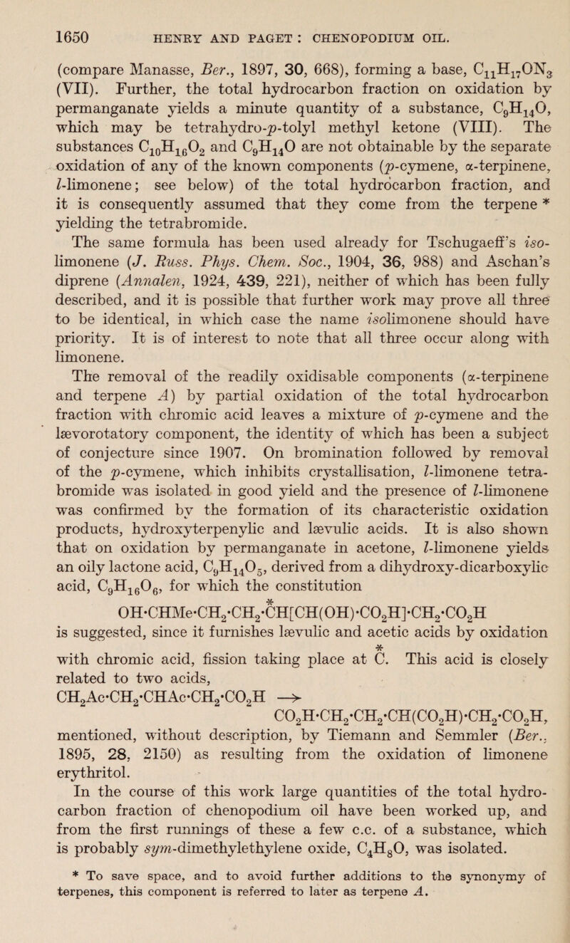 (compare Manasse, Ber., 1897, 30, 668), forming a base, CnH17ON3 (VII). Further, the total hydrocarbon fraction on oxidation by permanganate yields a minute quantity of a substance, C9H140, which may be tetrahydro-p-tolyl methyl ketone (VIII). The substances C10H16O2 and C9H140 are not obtainable by the separate oxidation of any of the known components (p-cymene, a-terpinene, Z-limonene; see below) of the total hydrocarbon fraction, and it is consequently assumed that they come from the terpene * yielding the tetrabromide. The same formula has been used already for Tschugaeff’s iso- limonene (J. Russ. Rhys. Chem. Soc., 1904, 36, 988) and Aschan’s diprene (Annalen, 1924, 439, 221), neither of which has been fully described, and it is possible that further work may prove all three to be identical, in which, case the name Zsolimonene should have priority. It is of interest to note that all three occur along with limonene. The removal of the readily oxidisable components (a-terpinene and terpene A) by partial oxidation of the total hydrocarbon fraction with chromic acid leaves a mixture of p-cymene and the lsevorotatory component, the identity of which has been a subject of conjecture since 1907. On bromination followed by removal of the p-cymene, which inhibits crystallisation, Z-limonene tetra¬ bromide was isolated in good yield and the presence of Z-limonene was confirmed bv the formation of its characteristic oxidation products, hydroxyterpenylie and laevulic acids. It is also shown that on oxidation by permanganate in acetone, Z-limonene yields an oily lactone acid, C9H1405, derived from a dihydroxy-dicarboxylic acid, C9H1606, for wdiich the constitution 0H*CHMe*CH2*CH2*CH[CH(0H)*C02H]*CH2*C02H is suggested, since it furnishes laevulic and acetic acids by oxidation * with chromic acid, fission taking place at C. This acid is closely related to two acids, CH2Ac-CH2*CHAc-CH2*C02H -> C02H-CH2*CH2-CH(C02H)*CH2*C02H, mentioned, without description, by Tiemann and Semmler (Ber., 1895, 28, 2150) as resulting from the oxidation of limonene erythritol. In the course of this work large quantities of the total hydro¬ carbon fraction of chenopodium oil have been worked up, and from the first runnings of these a few c.c. of a substance, which is probably sym-dimethylethylene oxide, C4H80, was isolated. * To save space, and to avoid further additions to the synonymy of terpenes, this component is referred to later as terpene A.