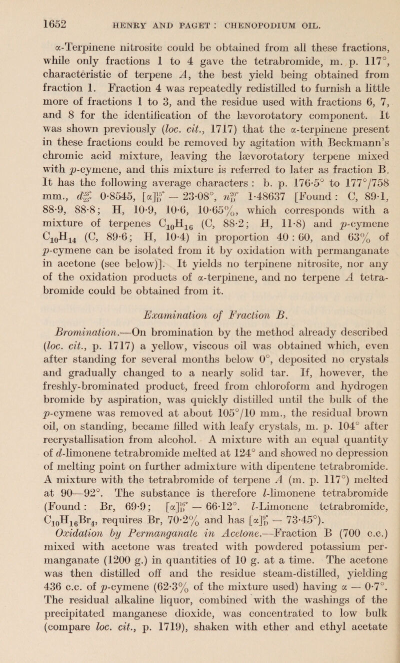 a-Terpinene nitrosite could be obtained from all these fractions, while only fractions 1 to 4 gave the tetrabromide, m. p. 117°, characteristic of terpene A, the best yield being obtained from fraction 1. Fraction 4 was repeatedly redistilled to furnish a little more of fractions 1 to 3, and the residue used with fractions 6, 7, and 8 for the identification of the lsevorotatory component. It was showm previously {loc. cit., 1717) that the a-terpinene present in these fractions could be removed by agitation with Beckmann’s chromic acid mixture, leaving the lsevorotatory terpene mixed with p-cymene, and this mixture is referred to later as fraction B. It has the following average characters : b. p. 176-5° to 177°/758 mm., dg: 0-8545, [a]g° - 23-08°, nf 1-48637 [Found : C, 89-1, 88-9, 88-8; H, 10-9, 10-6, 10-65%, which corresponds with a mixture of terpenes C10H16 (C, 88-2; H, 11-S) and p-cymene C10H14 (C, 89-6; H, 10-4) in proportion 40 : 60, and 63% of p-cymene can be isolated from it by oxidation with permanganate in acetone (see below)]. It yields no terpinene nitrosite, nor any of the oxidation products of a-terpinene, and no terpene A tetra¬ bromide could be obtained from it. Examination of Fraction B. Bromination.—On bromination by the method already described {loc. cit., p. 1717) a yellow, viscous oil was obtained wdiich, even after standing for several months below 0°, deposited no crystals and gradually changed to a nearly solid tar. If, however, the freshly-brominated product, freed from chloroform and hydrogen bromide by aspiration, was quickly distilled until the bulk of the p-cymene was removed at about 105°/10 mm., the residual brown oil, on standing, became filled with leafy crystals, m. p. 104° after recrystallisation from alcohol. A mixture with an equal quantity of d-limonene tetrabromide melted at 124° and showed no depression of melting point on further admixture with dipentene tetrabromide. A mixture with the tetrabromide of terpene A (m. ji. 117°) melted at 90—92°. The substance is therefore Z-limonene tetrabromide (Found: Br, 69-9; [a]]f — 66-12°. Z-Limonene tetrabromide, Ci0Hi6Br4, requires Br, 70-2% and has [a% — 73-45°). Oxidation by Permanganate in Acetone.—Fraction B (700 c.c.) mixed with acetone was treated with powdered potassium per¬ manganate (1200 g.) in quantities of 10 g. at a time. The acetone was then distilled off and the residue steam-distilled, yielding 436 c.c. of p-cymene (62-3% of the mixture used) having a — 0-7°. The residual alkaline liquor, combined with the washings of the precipitated manganese dioxide, was concentrated to low bulk (compare loc. cit., p. 1719), shaken with ether and ethyl acetate