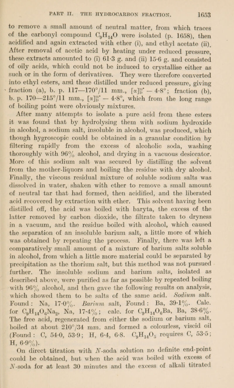 to remove «t .small amount of neutral matter, from which traces of the carbonyl compound C9H140 were isolated (p. 1058), then acidified and again extracted with ether (i), and ethyl acetate (ii). After removal of acetic acid by heating under reduced pressure, these extracts amounted to (i) 61*3 g. and (ii) 15*6 g. and consisted of oily acids, which could not be induced to crystallise either as such or in the form of derivatives. They were therefore converted into ethyl esters, and these distilled under reduced pressure, giving 'fraction (a), b. p. 117—170°/11 mm., [ajg‘— 4-8°; fraction (b), b. p. 170—215°/11 mm., [ajf,1* — 4*8°, which from the long range of boiling point wrere obviously mixtures. After many attempts to isolate a pure acid from these esters it was found that by hydrolysing them with sodium hydroxide in alcohol, a sodium salt, insoluble in alcohol, was produced, which though hygroscopic could be obtained in a granular condition by filtering rapidly from the excess of alcoholic soda, washing thoroughly with 96% alcohol, and drying in a vacuous desiccator. More of this sodium salt was secured by distilling the solvent from the mother-liquors and boiling the residue with dry alcohol. Finally, the viscous residual mixture of soluble sodium salts was dissolved in water, shaken with ether to remove a small amount of neutral tar that had formed, then acidified, and the liberated acid recovered by extraction with ether. This solvent having been distilled off, the acid was boiled with baryta, the excess of the latter removed by carbon dioxide, the filtrate taken to dryness in a vacuum, and the residue boiled with alcohol, which caused the separation of an insoluble barium salt, a little more of which wras obtained by repeating the process. Finally, there was left a comparatively small amount of a mixture of barium salts soluble in alcohol, from which a little more material could be separated by precipitation as the thorium salt, but this method was not pursued further. The insoluble sodium and barium salts, isolated as described above, were purified as far as possible by repeated boiling with 96% alcohol, and then gave the following results on analysis, which showed them to be salts of the same acid. Sodium salt. Found : Na, 17-0%. Barium salt, Found: Ba, 39*1%. Calc, for C9H140GNa2, Na, 17-4%; calc, for C9H140GBa, Ba, 38-6%. The free acid, regenerated from either the sodium or barium salt, boiled at about 210°/34 mm. and formed a colourless, viscid oil (Found : C, 54-0, 53-9; H, 6-4, 6-8. C9H1405 requires C, 53-5; H, 6-9%). On direct titration with AT-soda solution no definite end-point could be obtained, but when the acid was boiled with excess ot A'-soda for at least 30 minutes and the excess of alkali titrated