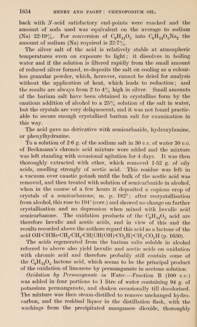 back with iV-acid satisfactory end-points were reached and the amount of soda used was equivalent on the average to sodium (Na) 22-19%. For conversion of C9H1405 into C9H140GNa2 the amount of sodium (Na) required is 22-7%. The silver salt of the acid is relatively stable at atmospheric temperatures even on exposure to light; it dissolves in boiling water and if the solution is filtered rapidly from the small amount of reduced silver formed, re-deposits the salt on cooling as a colour¬ less granular powder, which, however, cannot be dried for analysis without the application of heat, which leads to reduction; and the results are always from 2 to 4% high in silver. Small amounts of the barium salt have been obtained in crystalline form by the cautious addition of alcohol to a 25% solution of the salt in water, but the crystals are very deliquescent, and it wxas not found practic¬ able to secure enough crystallised barium salt for examination in this way. The acid gave no derivative with semicarbazide, hydroxylamine, or phenylhydrazine. To a solution of 2-6 g. of the sodium salt in 30 c.c. of water 30 c.c. of Beckmann’s chromic acid mixture were added and the mixture was left standing with occasional agitation for 4 days. It was then thoroughly extracted with ether, which removed 1-52 g. of oily acids, smelling strongly of acetic acid. This residue was left in a vacuum over caustic potash until the bulk of the acetic acid was removed, and then treated with solution of semicarbazide in alcohol, when in the course of a few hours it deposited a copious crop of crystals of a semicarbazone, m. p. 182°; after recrystallisation from alcohol, this rose to 194° (corr.) and showed no change on further crystallisation and no depression when mixed with lsevulic acid semicarbazone. The oxidation products of the C9H1405 acid are therefore lsevulic and acetic acids, and in viewr of this and the results recorded above the authors regard this acid as a lactone of the acid 0H*CHMe*CH2*CH2*CH[CH(0H)*C02H]*CH2*C02H (p. 1650). The acids regenerated from the barium salts soluble in alcohol referred to above also yield lsevulic and acetic acids on oxidation with chromic acid and therefore probably still contain some of the C9H1405 lactone acid, which seems to be the principal product of the oxidation of limonene by permanganate in acetone solution. Oxidation by Permanganate in Water.—Fraction B (100 c.c.) was added in four portions to 1 litre of water containing 94 g. of potassium permanganate, and shaken occasionally till decolorised. The mixture was then steam-distilled to remove unchanged hydro¬ carbon, and the residual liquor in the distillation flask, with the washings from the precipitated manganese dioxide, thoroughly