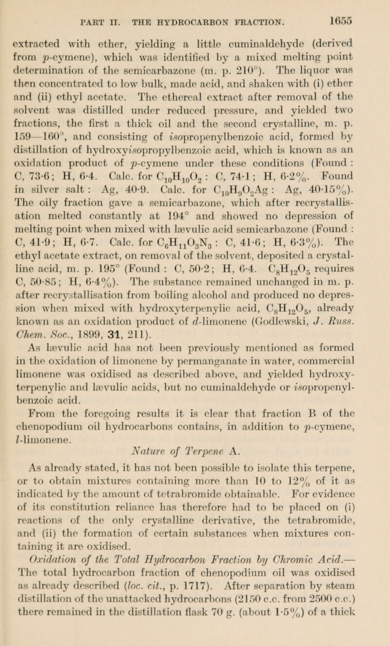 extracted with ether, yielding a little cuminaldehyde (derived from ^-cymene), which was identified by a mixed melting point determination of the semicarbazone (m. p. 210°). The liquor was then concentrated to low bulk, made acid, and shaken with (i) ether and (ii) ethyl acetate. The ethereal extract after removal of the solvent was distilled under reduced pressure, and yielded two fractions, the first a thick oil and the second crystalline, m. p. 159—160°, and consisting of i-sopropenylbenzoic acid, formed by distillation of hydroxyfsopropylbenzoic acid, which is known as an oxidation product of £)-cymene under these conditions (Found : C, 73*6; H, 6-4. Calc, for C10H10O2 : C, 74-1; H, 6-2%. Found in silver salt : Ag, 40-9. Calc, for C1()H902Ag : Ag, 40-15%). The oily fraction gave a semicarbazone, which after recrystallis¬ ation melted constantly at 194° and showed no depression of melting point when mixed with lsevulic acid semicarbazone (Found : C, 41-9; H, 6-7. Calc, for CrHn03N3 : C, 41-6; H, 6-3%). The ethyl acetate extract, on removal of the solvent, deposited a crystal¬ line acid, m. p. 195° (Found : C, 50-2; H, 6-4. C8H1205 requires C, 50-85; H, 6-4%). The substance remained unchanged in m. p. after recrystallisation from boiling alcohol and produced no depres¬ sion when mixed with hydroxyterpenylic acid, C8H1205, already known as an oxidation product of d-limonene (Godlewski, J. Russ. Chem. Roc., 1899, 31, 211). As lsevulic acid has not been previously mentioned as formed in the oxidation of limonene by permanganate in water, commercial limonene was oxidised as described above, and yielded hydroxy¬ terpenylic and lsevulic acids, but no cuminaldehyde or isopropenyl- benzoic acid. From the foregoing results it is clear that fraction B of the chenopodium oil hydrocarbons contains, in addition to p-cymene, Z-liinonene. Nature of Terpeue A. As already stated, it has not been possible to isolate this terpeue, or to obtain mixtures containing more than 10 to 12% of it as indicated by the amount of tetrabromide obtainable. For evidence of its constitution reliance has therefore had to be placed on (i) reactions of the only crystalline derivative, the tetrabromide, and (ii) the formation of certain substances when mixtures con¬ taining it are oxidised. Oxidation of the Total Hydrocarbon Fraction by Chromic Acid.— The total hydrocarbon fraction of chenopodium oil was oxidised as already described (loc. cit., p. 1717). After separation by steam distillation of the unattacked hydrocarbons (2150 c.c. from 2500 c.c.) there remained in the distillation flask 70 g. (about 1-5%) of a thick