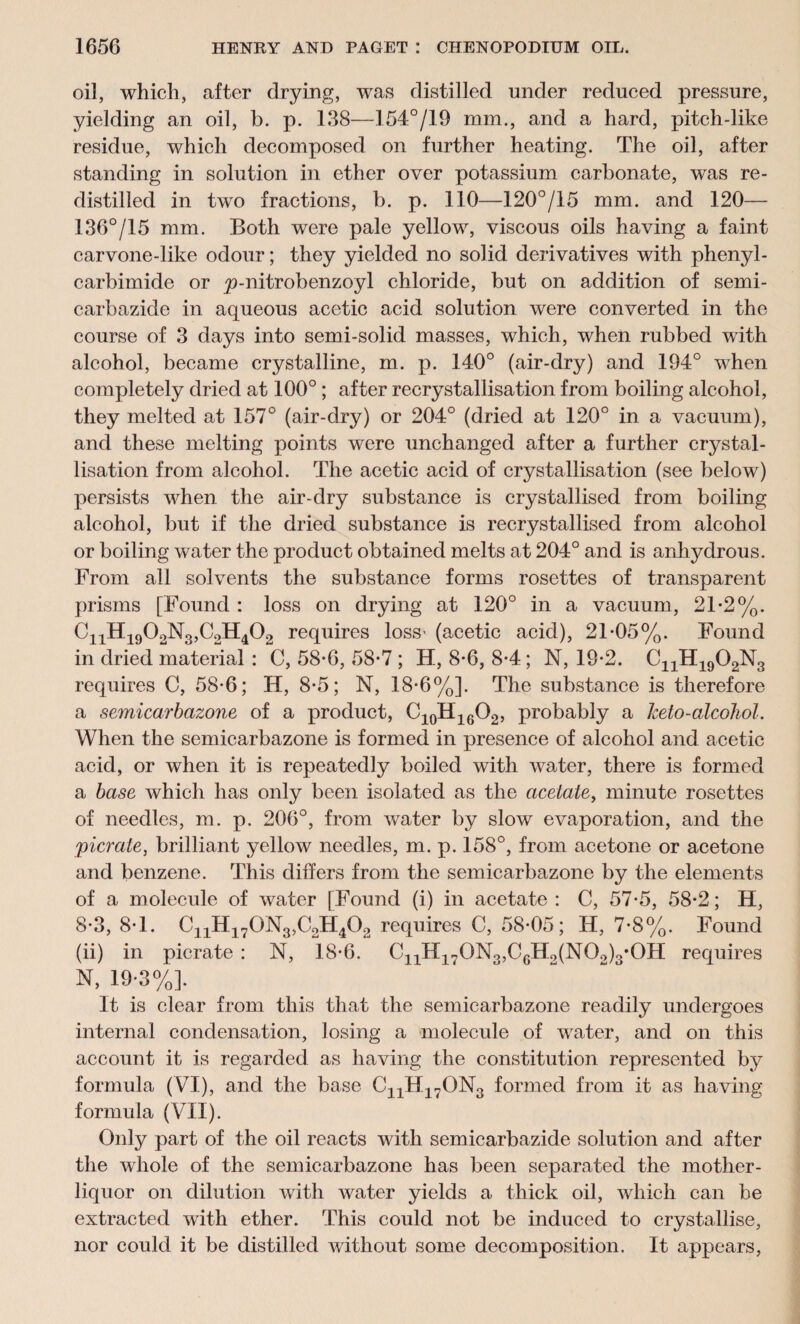 oil, which, after drying, was distilled under reduced pressure, yielding an oil, b. p. 138—154°/19 mm., and a hard, pitch-like residue, which decomposed on further heating. The oil, after standing in solution in ether over potassium carbonate, was re¬ distilled in two fractions, b. p. 110—120°/15 mm. and 120— 136°/15 mm. Both were pale yellow, viscous oils having a faint carvone-like odour; they yielded no solid derivatives with phenyl- carbimide or 'p-nitrobenzoyl chloride, but on addition of serni- carbazide in aqueous acetic acid solution were converted in the course of 3 days into semi-solid masses, which, when rubbed with alcohol, became crystalline, m. p. 140° (air-dry) and 194° when completely dried at 100° ; after recrystallisation from boiling alcohol, they melted at 157° (air-dry) or 204° (dried at 120° in a vacuum), and these melting points were unchanged after a further crystal¬ lisation from alcohol. The acetic acid of crystallisation (see below) persists when the air-dry substance is crystallised from boiling alcohol, but if the dried substance is recrystallised from alcohol or boiling water the product obtained melts at 204° and is anhydrous. From all solvents the substance forms rosettes of transparent prisms [Found : loss on drying at 120° in a vacuum, 21-2%. CiiH1902N3,C2H402 requires loss- (acetic acid), 21-05%. Found in dried material: 0,58-6,58-7; H, 8-6, 8-4; N, 19-2. CnH1902N3 requires C, 58-6; H, 8-5; N, 18-6%]. The substance is therefore a semicarbazone of a product, C10H16O2, probably a keto-alcohol. When the semicarbazone is formed in presence of alcohol and acetic acid, or when it is repeatedly boiled with water, there is formed a base which has only been isolated, as the acetate, minute rosettes of needles, m. p. 206°, from water by slow evaporation, and the picrate, brilliant yellow needles, m. p. 158°, from acetone or acetone and benzene. This differs from the semicarbazone by the elements of a molecule of water [Found (i) in acetate: C, 57-5, 58-2; H, 8-3, 8-1. C11H170N3,C2H402 requires C, 58-05; H, 7-8%. Found (ii) in picrate : N, 18-6. C11H170N3,C6Ho(N0o)3*0H requires N, 19-3%]. It is clear from this that the semicarbazone readily undergoes internal condensation, losing a molecule of water, and on this account it is regarded as having the constitution represented by formula (VI), and the base CnH17ON3 formed from it as having formula (VII). Only part of the oil reacts with semicarbazide solution and after the whole of the semicarbazone has been separated the mother- liquor on dilution with water yields a thick oil, which can be extracted with ether. This could not be induced to crystallise, nor could it be distilled without some decomposition. It appears,