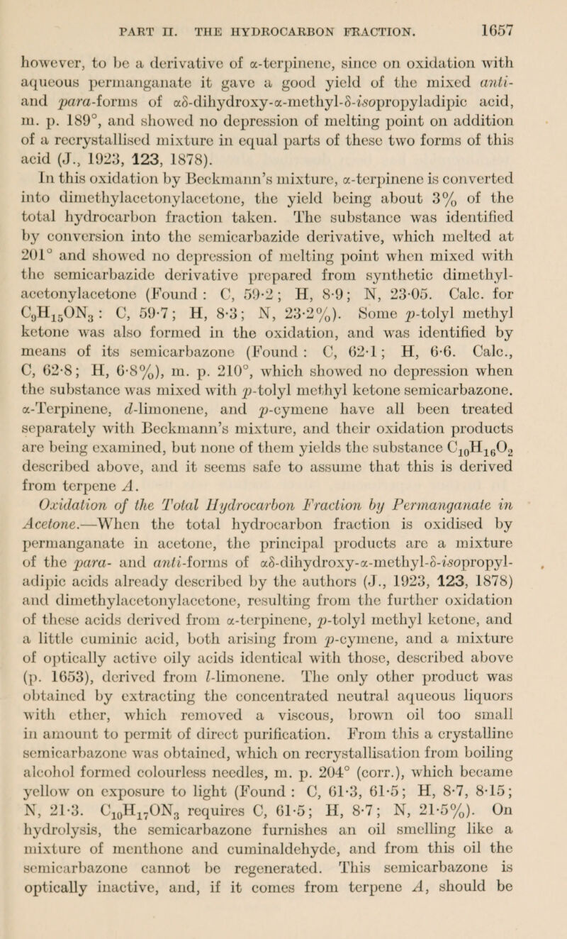 however, to be a derivative of a-terpinene, since on oxidation with aqueous permanganate it gave a good yield of the mixed anti- and para-forms of aS-dihydroxy-a-methyl-S-isopropyladipic acid, m. p. 189°, and showed no depression of melting point on addition of a recrystallised mixture in equal parts of these two forms of this acid (J., 1923, 123, 1878). In this oxidation by Beckmann’s mixture, a-terpinene is converted into dimethylacetonylacetone, the yield being about 3% of the total hydrocarbon fraction taken. The substance was identified by conversion into the semicarbazide derivative, which melted at 201° and showed no depression of melting point when mixed with the semicarbazide derivative prepared from synthetic dimethyl¬ acetonylacetone (Found : C, 59*2; H, 8-9; N, 23-05. Calc, for C9H15ON3 : C, 59-7; H, 8-3; N, 23-2%). Some p-tolyl methyl ketone was also formed in the oxidation, and was identified by means of its semicarbazone (Found: C, 62*1; H, G-G. Calc., C, G2-8; H, G-8%), m. p. 210°, which showed no depression when the substance was mixed with p-tolyl methyl ketone semicarbazone. a-Terpinene. d-limonene, and p-oymene have all been treated separately with Beckmann’s mixture, and their oxidation products are being examined, but none of them yields the substance C10H16O2 described above, and it seems safe to assume that this is derived from terpene A. Oxidation of the Total Hydrocarbon Fraction by Permanganate in Acetone.—When the total hydrocarbon fraction is oxidised by permanganate in acetone, the principal products are a mixture of the para- and anti-forms of aS-dihydroxy-a-methyl-S-isopropyl- adipic acids already described by the authors (J., 1923, 123, 1878) and dimethylacetonylacetone, resulting from the further oxidation of these acids derived from a-terpinene, p-tolyl methyl ketone, and a little cuminic acid, both arising from p-cymene, and a mixture of optically active oily acids identical with those, described above (p. 1G53), derived from Z-limonene. The only other product was obtained by extracting the concentrated neutral aqueous liquors with ether, which removed a viscous, brown oil too small in amount to permit of direct purification. From this a crystalline semicarbazone was obtained, which on recrystallisation from boiling alcohol formed colourless needles, m. p. 204° (corr.), which became yellow on exposure to light (Found : C, 61-3, Gl-5; H, 8-7, 8-15; N, 21-3. C10H17ON3 requires C, Gl-5; H, 8-7; N, 21-5%). On hydrolysis, the semicarbazone furnishes an oil smelling like a mixture of menthone and cuminaldehydc, and from this oil the semicarbazone cannot be regenerated. This semicarbazone is optically inactive, and, if it comes from terpene A, should be