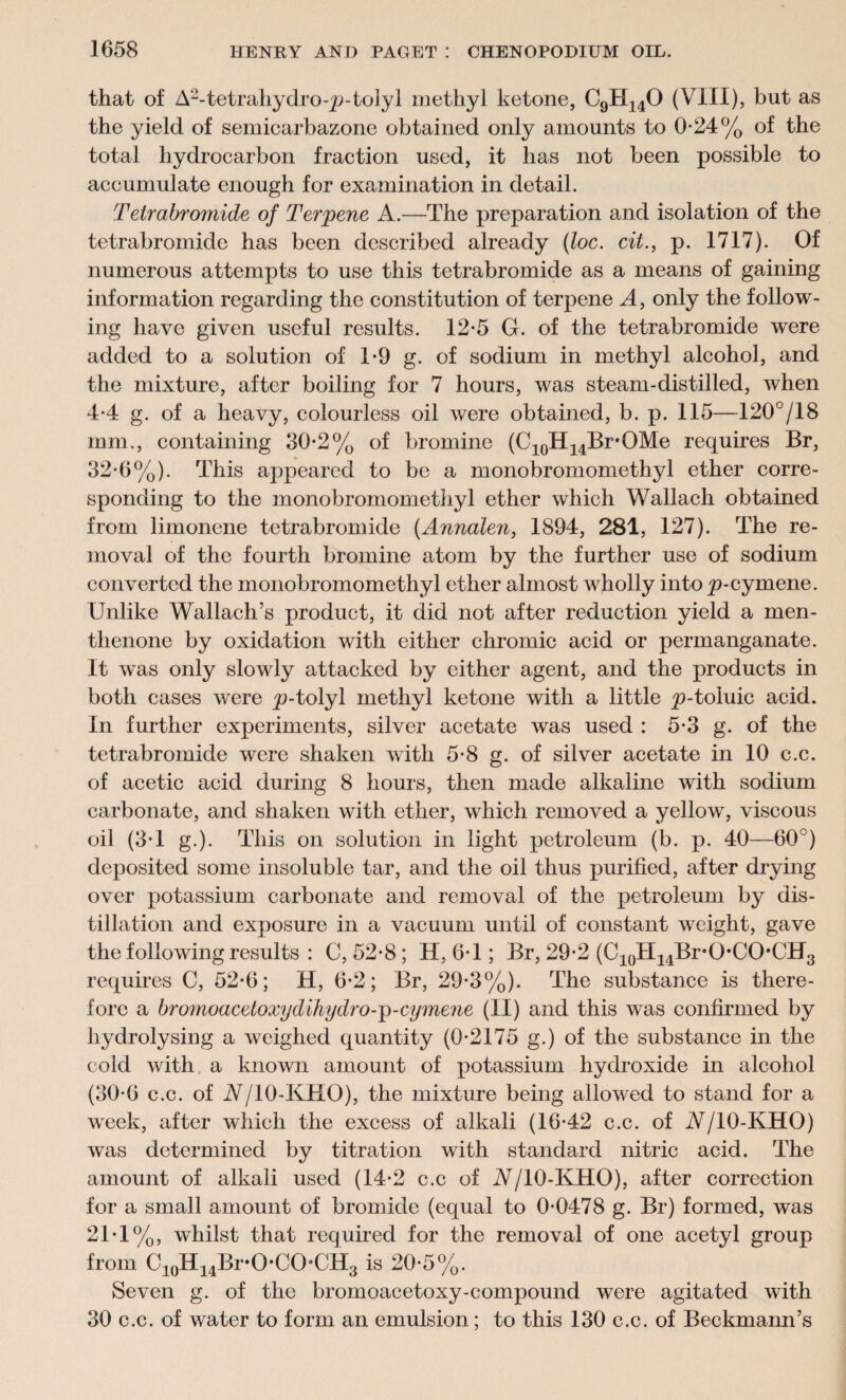 that of A2-tetrahydro-p-tolyl methyl ketone, CgH140 (VIII), but as the yield of semicarbazone obtained only amounts to 0-24% of the total hydrocarbon fraction used, it has not been possible to accumulate enough for examination in detail. Tetrabromide of Terpene A.—The preparation and isolation of the tetrabromide has been described already (loc. cit., p. 1717). Of numerous attempts to use this tetrabromide as a means of gaining information regarding the constitution of terpene A, only the follow¬ ing have given useful results. 12-5 G. of the tetrabromide were added to a solution of 1-9 g. of sodium in methyl alcohol, and the mixture, after boiling for 7 hours, was steam-distilled, when 4-4 g. of a heavy, colourless oil were obtained, b. p. 115—120°/18 mm., containing 30-2% of bromine (C10H14Br*OMe requires Br, 32-6%). This appeared to be a monobromomethyl ether corre¬ sponding to the monobromomethyl ether which Wallach obtained from limonene tetrabromide (Amialen, 1894, 281, 127). The re¬ moval of the fourth bromine atom by the further use of sodium converted the monobromomethyl ether almost wholly into ^p-cymene. Unlike Wallach’s product, it did not after reduction yield a men- thenone by oxidation with either chromic acid or permanganate. It was only slowly attacked by either agent, and the products in both cases were p-tolyl methyl ketone with a little ^-toluic acid. In further experiments, silver acetate was used : 5-3 g. of the tetrabromide were shaken with 5-8 g. of silver acetate in 10 c.c. of acetic acid during 8 hours, then made alkaline with sodium carbonate, and shaken with ether, which removed a yellow, viscous oil (3T g.). This on solution in light petroleum (b. p. 40—60°) deposited some insoluble tar, and the oil thus purified, after drying over potassium carbonate and removal of the petroleum by dis¬ tillation and exposure in a vacuum until of constant weight, gave the following results : C, 52-8; H, 6T ; Br, 29-2 (C10H14Br°O,CO,CH3 requires C, 52*6; H, 6-2; Br, 29-3%). The substance is there¬ fore a bromoacetoxydihydro-p-cymene (II) and this was confirmed by hydrolysing a weighed quantity (0-2175 g.) of the substance in the cold with a known amount of potassium hydroxide in alcohol (30-6 c.c. of A/IO-KHO), the mixture being allowed to stand for a week, after which the excess of alkali (16-42 c.c. of A/10-KHO) was determined by titration with standard nitric acid. The amount of alkali used (14-2 c.c of A/10-KHO), after correction for a small amount of bromide (equal to 0-0478 g. Br) formed, was 21-1%, whilst that required for the removal of one acetyl group from C10H14Br-O-CO-CH3 is 20-5%. Seven g. of the bromoacetoxy-compound were agitated with 30 c.c. of water to form an emulsion; to this 130 c.c. of Beckmann’s