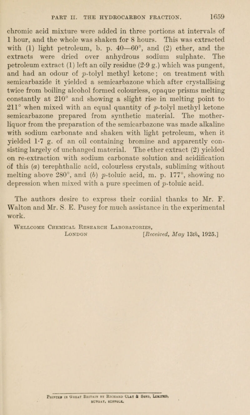 chromic acid mixture were added in three portions at intervals of 1 hour, and the whole was shaken for 8 hours. This was extracted w'ith (1) light petroleum, b. p. 40—60°, and (2) ether, and the extracts were dried over anhydrous sodium sulphate. The petroleum extract (1) left an oily residue (2-9 g.) which was pungent, and had an odour of ^9-tolyl methyl ketone; on treatment with semicarbazide it yielded a semicarbazone which after crystallising twice from boiling alcohol formed colourless, opaque prisms melting constantly at 210° and showing a slight rise in melting point to 211° when mixed with an equal quantity of ^-tolyl methyl ketone semicarbazone prepared from synthetic material. The mother- liquor from the preparation of the semicarbazone was made alkaline with sodium carbonate and shaken with light petroleum, when it yielded T7 g. of an oil containing bromine and apparently con¬ sisting largely of unchanged material. The ether extract (2) yielded on re-extraction with sodium carbonate solution and acidification of this (a) terephthalic acid, colourless crystals, subliming without melting above 280°, and (b) ^-toluic acid, m. p. 177°, showing no depression when mixed with a pure specimen of p-toluic acid. The authors desire to express their cordial thanks to Mr. F. Walton and Mr. S. E. Pusey for much assistance in the experimental work. Wellcome Chemical Research Laboratories, London [Received, May 13th, 1925.] PuisTtB in Wheat Buitain by Richard Clat 4 Sons, Lisutsd, bcnoat, soefolk.