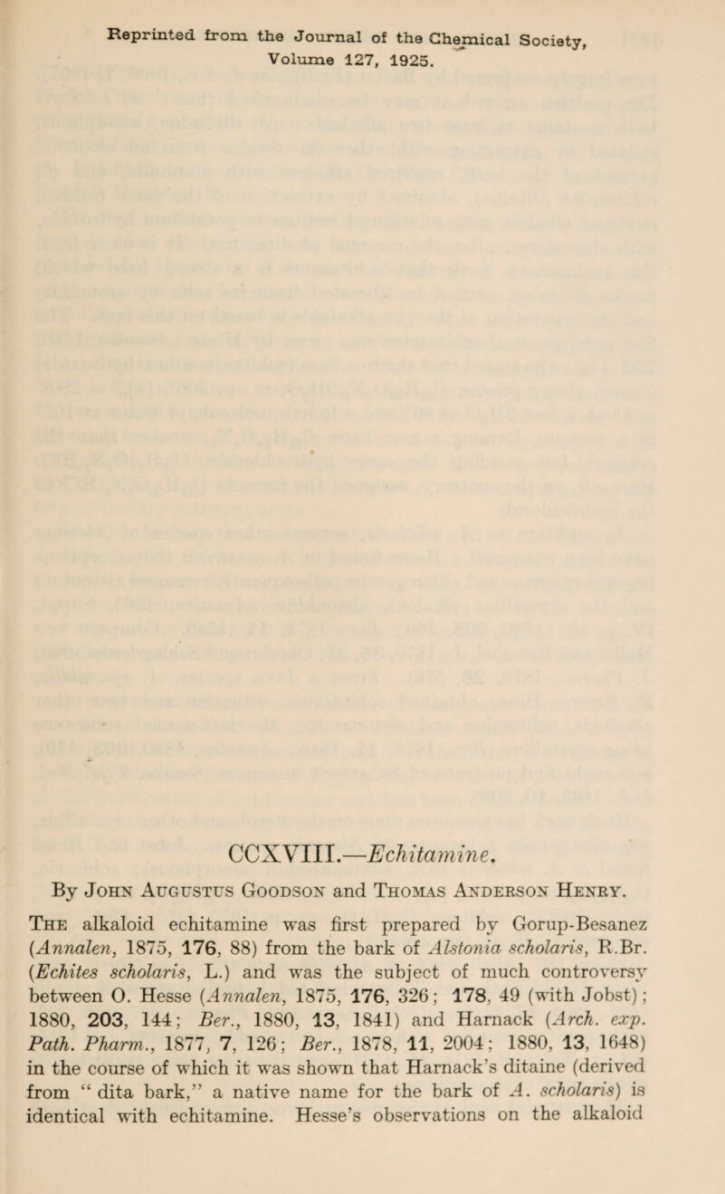Reprinted from the Journal of the Chemical Society, Volume 127, 1925. C C X V111.—Echitamine. By John Augustus Goodson and Thomas Anderson Henry. The alkaloid echitamine was first prepared by Gorup-Besanez (Annalen, 1875, 176, 88) from the bark of Alstonia scholaris, R.Br. (Echites scholaris, L.) and was the subject of much controversy between O. Hesse (Annalen, 1875, 176, 326; 178, 49 (with Jobst); 1880, 203, 144; Ber., 1880, 13, 1841) and Harnack {Arch. exp. Path. Pharm., 1877, 7, 126; Ber., 1878, 11, 2004; 1880, 13, 1648) in the course of which it was shown that Harnack's ditaine (derived from “ dita bark,” a native name for the bark of A. scholaris) is identical with echitamine. Hesse's observations on the alkaloid