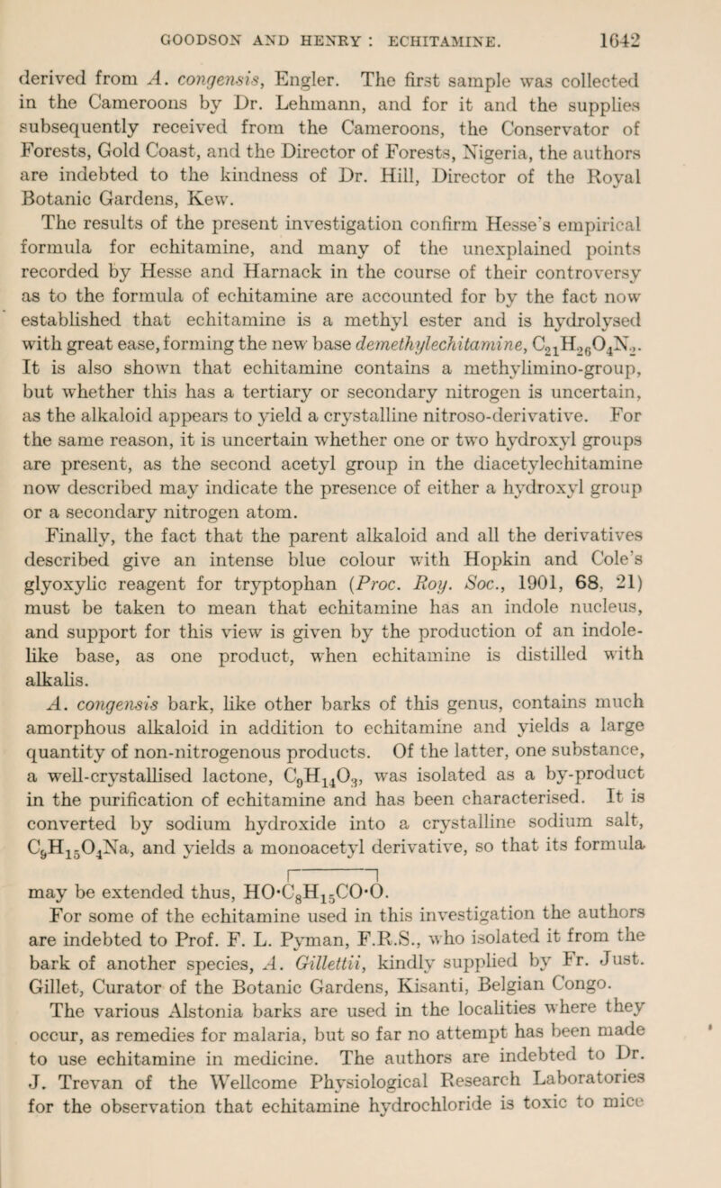 derived from A. congensis, Engler. The first sample was collected in the Cameroons by Dr. Lehmann, and for it ami the supplies subsequently received from the Cameroons, the Conservator of Forests, Gold Coast, and the Director of Forests, Nigeria, the authors are indebted to the kindness of Dr. Hill, Director of the Royal Botanic Gardens, Kew. The results of the present investigation confirm Hesse's empirical formula for echitamine, and many of the unexplained points recorded by Hesse and Harnack in the course of their controversy as to the formula of echitamine are accounted for by the fact now established that echitamine is a methyl ester and is hydrolysed with great ease, forming the new base demethylechitamine, C21H.>604N.,. It is also shown that echitamine contains a methvlimino-group, but whether this has a tertiary or secondary nitrogen is uncertain, as the alkaloid appears to yield a crystalline nitroso-derivative. For the same reason, it is uncertain whether one or two hydroxyl groups are present, as the second acetyl group in the diacetylechitamine now described may indicate the presence of either a hydroxyl group or a secondary nitrogen atom. Finally, the fact that the parent alkaloid and all the derivatives described give an intense blue colour with Hopkin and Cole's glyoxylic reagent for tryptophan (Proc. Roy. Soc., 1901, 68, 21) must be taken to mean that echitamine has an indole nucleus, and support for this view is given by the production of an indole¬ like base, as one product, when echitamine is distilled with alkalis. A. congensis bark, like other barks of this genus, contains much amorphous alkaloid in addition to echitamine and yields a large quantity of non-nitrogenous products. Of the latter, one substance, a well-crystallised lactone, C9H1403, w^as isolated as a by-product in the purification of echitamine and has been characterised. It is converted by sodium hydroxide into a crystalline sodium salt, C&Hi504Na, and yields a monoacetyl derivative, so that its formula I I may be extended thus, HOC8H15COO. For some of the echitamine used in this investigation the authors are indebted to Prof. F. L. Pyman, F.R.S., w ho isolated it from the bark of another species, A. Gillettii, kindly supplied by lr. Just. Gillet, Curator of the Botanic Gardens, Kisanti, Belgian Congo. The various Alstonia barks are used in the localities where they occur, as remedies for malaria, but so far no attempt has been made to use echitamine in medicine. The authors are indebted to Dr. J. Trevan of the Wellcome Physiological Research Laboratories for the observation that echitamine hydrochloride is toxic to mice