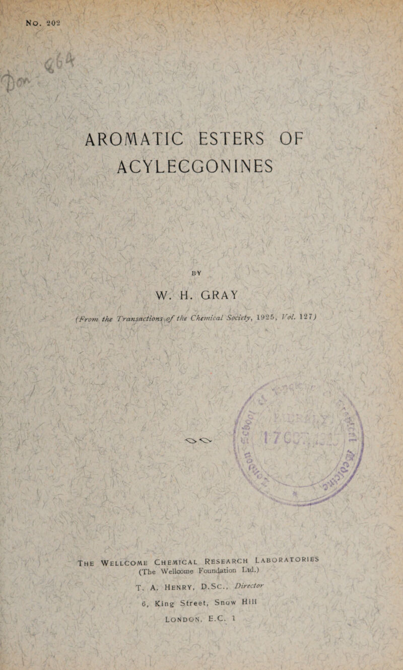 AROMATIC ESTERS OF ACYLECGONINES J , ,vT\' ’ ' ■' . ( '■, rl • -•/ \ , “ , * J.  Tf\ ~X \ V ' . ,i I ' ’ V- ! „ J ^ he * ■ y, ■', .is \ •. v > ■ ' '. i ■ -■, }' • r 0. K.- I ■ ' ’’ ' -1 \ ■' >' G ■ Vr \ 1 lNl , ^v -'v ‘ V\, W. H. GRAY ! i ' • / ... / J i V fFrom the Transactions of the Chemical Society, 19 2 5, I ol. 1 2 7 j The Wellcome Chemical Research Laboratories (Tbe Wellcome Foundation Ltd.) T. A. Henry, D.SC., Director 6, King Street, Snow Hill London, E.C. i