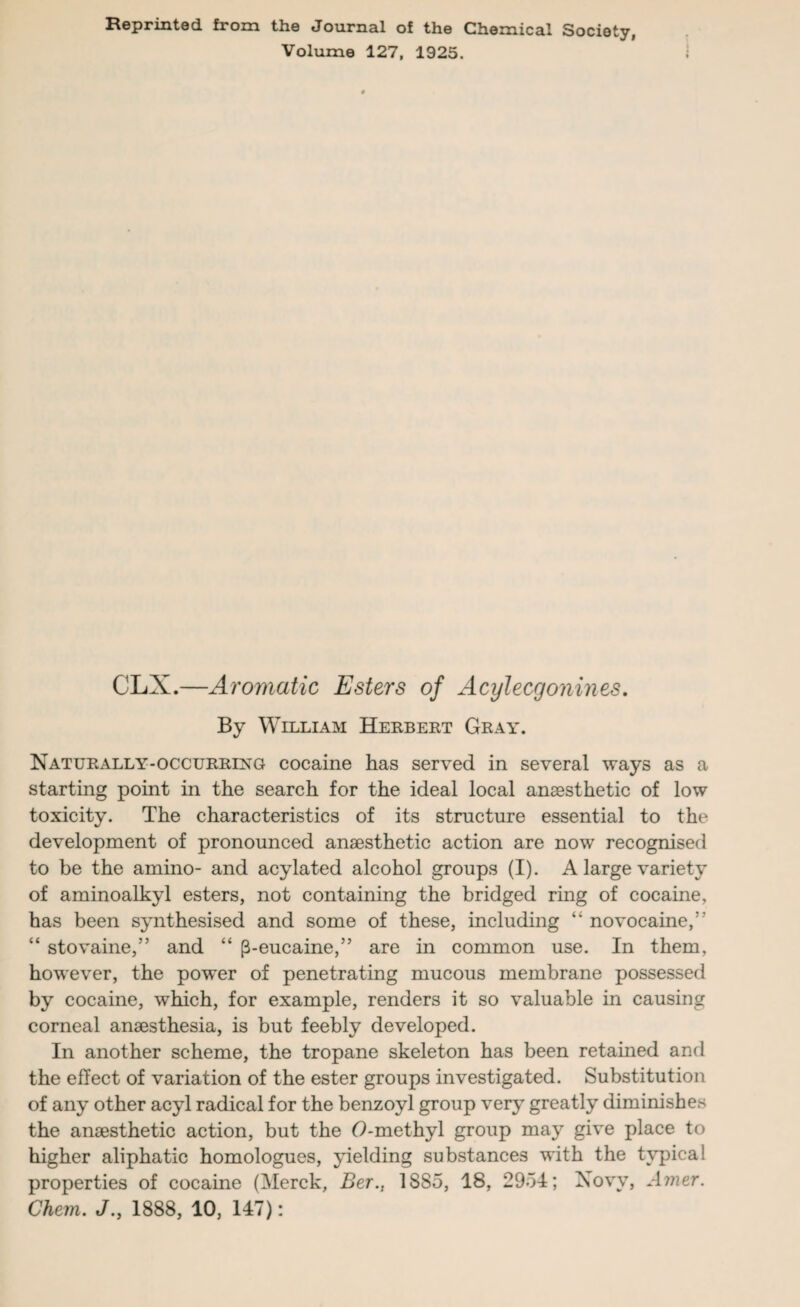 Reprinted from the Journal of the Chemical Society, Volume 127, 1925. CLX.—Aromatic Esters of Acylecgonines. By William Herbert Gray. Naturally-occurring cocaine has served in several ways as a starting point in the search for the ideal local anaesthetic of low toxicity. The characteristics of its structure essential to the development of pronounced anaesthetic action are now recognised to be the amino- and acylated alcohol groups (I). A large variety of aminoalkyl esters, not containing the bridged ring of cocaine, has been synthesised and some of these, including “ novocaine,” “ stovaine,” and “ (3-eucaine,” are in common use. In them, however, the power of penetrating mucous membrane possessed by cocaine, which, for example, renders it so valuable in causing corneal anaesthesia, is but feebly developed. In another scheme, the tropane skeleton has been retained and the effect of variation of the ester groups investigated. Substitution of any other acyl radical for the benzoyl group very greatly diminishes the anaesthetic action, but the (9-methyl group may give place to higher aliphatic homologues, yielding substances with the typical properties of cocaine (Merck, Ber., 1885, 18, 2954; Novv, Amer. Chem. J., 1888, 10, 147):