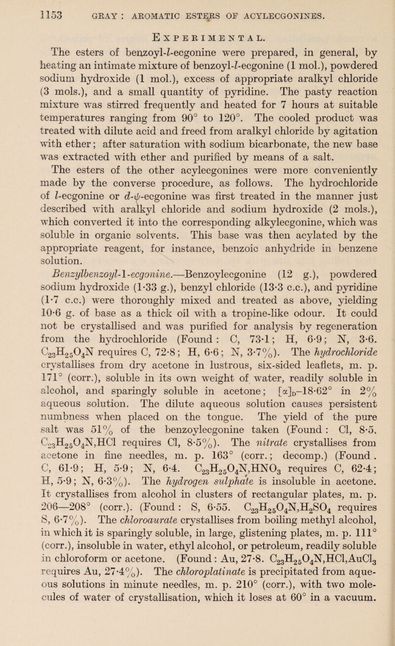 Experimental. The esters of benzoyl-Z-ecgonine were prepared, in general, by heating an intimate mixture of benzoyl-Z-ecgonine (1 mol.), powdered sodium hydroxide (1 mol.), excess of appropriate aralkyl chloride (3 mols.), and a small quantity of pyridine. The pasty reaction mixture was stirred frequently and heated for 7 hours at suitable temperatures ranging from 90° to 120°. The cooled product was treated with dilute acid and freed from aralkyl chloride by agitation with ether; after saturation with sodium bicarbonate, the new base was extracted with ether and purified by means of a salt. The esters of the other acylecgonines were more conveniently made by the converse procedure, as follows. The hydrochloride of Z-ecgonine or d-t//-ecgonine was first treated in the manner just described with aralkyl chloride and sodium hydroxide (2 mols.), which converted it into the corresponding alkylecgonine, which was soluble in organic solvents. This base was then acylated by the appropriate reagent, for instance, benzoic anhydride in benzene solution. Benzylbenzoyl-l-ecgonine.—Benzoylecgonine (12 g.), powdered sodium hydroxide (T33 g.), benzyl chloride (13-3 c.c.), and pyridine (T7 c.c.) were thoroughly mixed and treated as above, yielding 10-6 g. of base as a thick oil with a tropine-like odour. It could not be crystallised and was purified for analysis by regeneration from the hydrochloride (Found: C, 73T; H, 6-9; N, 3-6. C23H25O4N requires C, 72-8; H, 6-6; N, 3-7%). The hydrochloride crystallises from dry acetone in lustrous, six-sided leaflets, m. p. 171° (corr.), soluble in its own weight of water, readily soluble in alcohol, and sparingly soluble in acetone; [a]D-18*62° in 2% aqueous solution. The dilute aqueous solution causes persistent numbness when placed on the tongue. The yield of the pure salt was 51% of the benzoylecgonine taken (Found : Cl, 8-5. C23H2504N,HC1 requires Cl, 8-5%). The nitrate crystallises from acetone in fine needles, m. p. 163° (corr.; decomp.) (Found . C, 61-9; H, 5-9; N, 6-4. C23H2504N, HX03 requires C, 62-4; H, 5-9; N, 6-3%). The hydrogen sulphate is insoluble in acetone. It crystallises from alcohol in clusters of rectangular plates, m. p. 208—208° (corr.). (Found : S, 6-55. C23H2504N,H2S04 requires S, 6-7%). The chloroaurate crystallises from boiling methyl alcohol, in which it is sparingly soluble, in large, glistening plates, m. p. 111° (corr.), insoluble in water, ethyl alcohol, or petroleum, readily soluble in chloroform or acetone. (Found : Au, 27-8. C23H2504N,HCl,AuCl3 requires Au, 27-4%). The chloroplatinate is precipitated from aque¬ ous solutions in minute needles, m. p. 210° (corr.), with two mole¬ cules of water of crystallisation, which it loses at 60° in a vacuum.