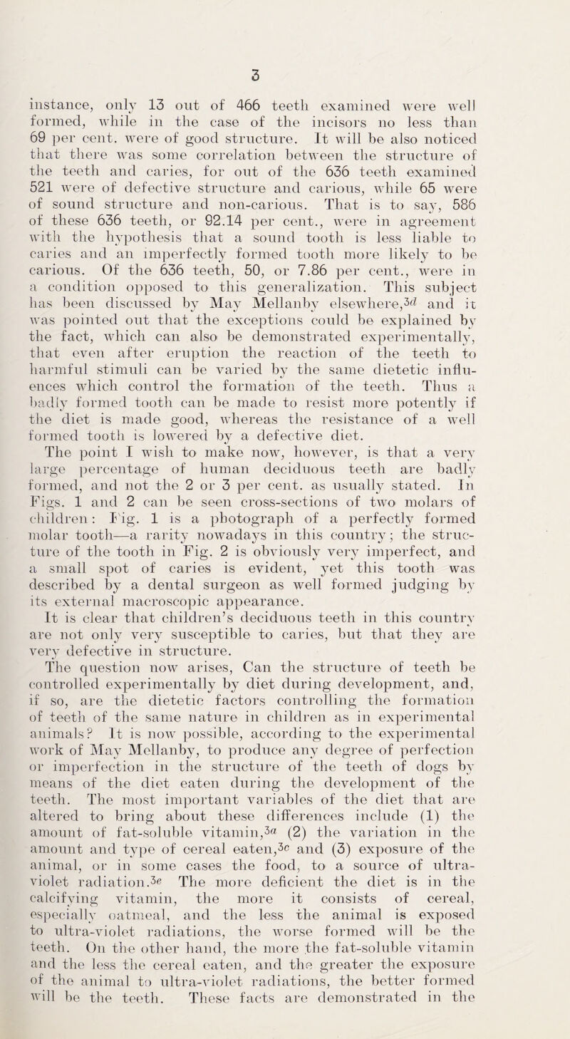 instance, only 13 out of 466 teeth examined were well formed, while in the case of the incisors no less than 69 per cent, were of good structure. It will be also noticed that there was some correlation between the structure of the teeth and caries, for ont of the 636 teeth examined 521 were of defective structure and carious, while 65 were of sound structure and non-carious. That is to say, 586 of these 636 teeth, or 92.14 per cent., were in agreement with the hypothesis that a sound tooth is less liable to caries and an imperfectly formed tooth more likely to be carious. Of the 636 teeth, 50, or 7.86 per cent., were in a condition opposed to this generalization. This subject has been discussed by May Mellanby elsewhere,^ and it was pointed out that the exceptions could he explained by the fact, which can also be demonstrated experimentally, that even after eruption the reaction of the teeth to harmful stimuli can be varied by the same dietetic influ- ences which control the formation of the teeth. Thus a badly formed tooth can be made to resist more potently if the diet is made good, whereas the resistance of a well formed tooth is lowered by a defective diet. The point I wish to make now, however, is that a very large percentage of human deciduous teeth are badly formed, and not the 2 or 3 per cent, as usually stated. In Figs. 1 and 2 can be seen cross-sections of two molars of children: Fig. 1 is a photograph of a perfectly formed molar tooth—a rarity nowadays in this country; the struc¬ ture of the tooth in Fig. 2 is obviously very imperfect, and a small spot of caries is evident, yet this tooth was described by a dental surgeon as well formed judging by its external macroscopic appearance. It is clear that children’s deciduous teeth in this country are not only very susceptible to caries, but that they are very defective in structure. The question now arises, Can the structure of teeth be controlled experimentally by diet during development, and, if so, are the dietetic factors controlling the formation of teeth of the same nature in children as in experimental animals? It is now possible, according to the experimental work of May Mellanby, to produce any degree of perfection or imperfection in the structure of the teeth of dogs by means of the diet eaten during the development of the teeth. The most important variables of the diet that are altered to bring about these differences include (1) the amount of fat-soluble vitamin,3a (2) the variation in the amount and type of cereal eaten,3c and (3) exposure of the animal, or in some cases the food, to a source of ultra¬ violet radiation.The more deficient the diet is in the calcifying vitamin, the more it consists of cereal, especially oatmeal, and the less the animal is exposed to ultra-violet radiations, the worse formed will be the teeth. On the other hand, the more the fat-soluble vitamin and the less the cereal eaten, and the greater the exposure of the animal to ultra-violet radiations, the better formed will be the teeth. These facts are demonstrated in the