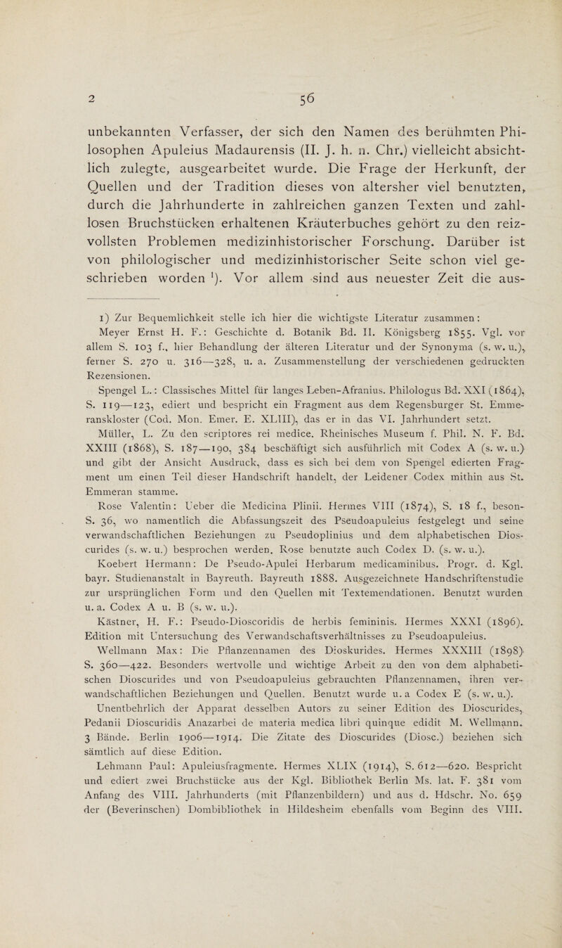 unbekannten Verfasser, der sich den Namen des beruhmten Phi- Madaurensis (II. J. h. n. Chr.) vielleicht absicht- lich zulegte, ausgearbeitet wurde. Die Frage der Herkunft, der Quellen und der Tradition dieses von altersher viel benutzten, durch die Jahrhunderte in zahlreichen ganzen Texten und zahl- losen Bruchstiicken erhaltenen Krauterbuches gehort zu den reiz- vollsten Problemen medizinhistorischer P'orschung. Daruber ist von philologischer und medizinhistorischer Seite schon viel ge- schrieben worden *). Vor allem sind aus neuester Zeit die aus- i) Zur Bequemlichkeit stelle ich hier die wichtigste Literatur zusamrnen: Meyer Ernst H. F.: Geschichte d. Botanik Bd. II. Konigsberg 1855. Vgl. vor allem S. 103 f., liier Behandlung der iilteren Literatur und der Synonyma (s. w. u.)> ferner S. 270 u. 316—328, u. a. Zusammenstellung der verschiedenen gedruckten Rezensionen. Spengel L.: Classisches Mittel fiir langes Leben-Afranius. Philologus Bd. XXI (1864), S. 119—123, ediert und bespricht ein Fragment aus dem Regensburger St. Emme- ranskloster (Cod. Mon. Finer. E. XLIII), das er in das VI. Jahrhundert setzt. Muller, L. Zu den scriptores rei medice. Rheinisches Museum f. Phil. N. F. Bd. XXIII (1868), S. 187 —190, 384 beschaftigt sich ausfuhrlich mit Codex A (s. w. u.) und gibt der Ansicht Ausdruck, dass es sich bei dem von Spengel edierten Frag¬ ment urn einen Teil dieser Handschrift handelt, der Leidener Codex mithin aus St. Emmeran stamme. Rose Valentin: Ueber die Medicina Plinii. Hermes VIII (1874), S. 18 f., beson- S. 36, wo namentlich die Abfassungszeit des Pseudoapuleius festgelegt und seine verwandschaftlichen Beziehungen zu Pseudoplinius und dem alphabetischen Dios- curides (s. w. u.) besprochen werden. Rose benutzte auch Codex D. (s. w. u.). Koebert Hermann: De Pseudo-Apulei Herbarum medicaminibus. Progr. d. Kgl. bayr. Studienanstalt in Bayreuth. Bayreuth 1888. Ausgezeichnete Handschriftenstudie zur urspriinglichen Form und den Quellen mit Textemendationen. Benutzt wurden u. a. Codex A u. B (s. w. u.). Kastner, H. F.: Pseudo-Dioscoridis de herbis femininis. Hermes XXXI (1896).. Edition mit Untersuchung des Vervvandschaftsverhaltnisses zu Pseudoapuleius. Wellmann Max: Die Pflanzennamen des Dioskurides. Hermes XXXIII (1898) S. 360—422. Besonders wertvolle und wichtige Arbeit zu den von dem alphabeti¬ schen Dioscurides und von Pseudoapuleius gebrauchten Pflanzennamen, ihren ver¬ wandschaftlichen Beziehungen und Quellen. Benutzt wurde u. a Codex E (s. w. u.). Unentbehrlich der Apparat desselben Autors zu seiner Edition des Dioscurides, Pedanii Dioscuridis Anazarbei de materia medica libri quinque edidit M. Wellmann. 3 Bande. Berlin 1906—1914- Die Zitate des Dioscurides (Diosc.) beziehen sich samtlich auf diese Edition. Lehmann Paul: Apuleiusfragmente. Hermes XLIX (1914), S. 612—620. Bespricht und ediert zwei Bruchstiicke aus der Kgl. Bibliothek Berlin Ms. lat. F. 381 vom Anfang des VIII. Jahrhunderts (mit Pflanzenbildern) und aus d. Hdschr. No. 659 der (Beverinschen) Dombibliothek in Hildesheim ebenfalls vom Beginn des VIII.