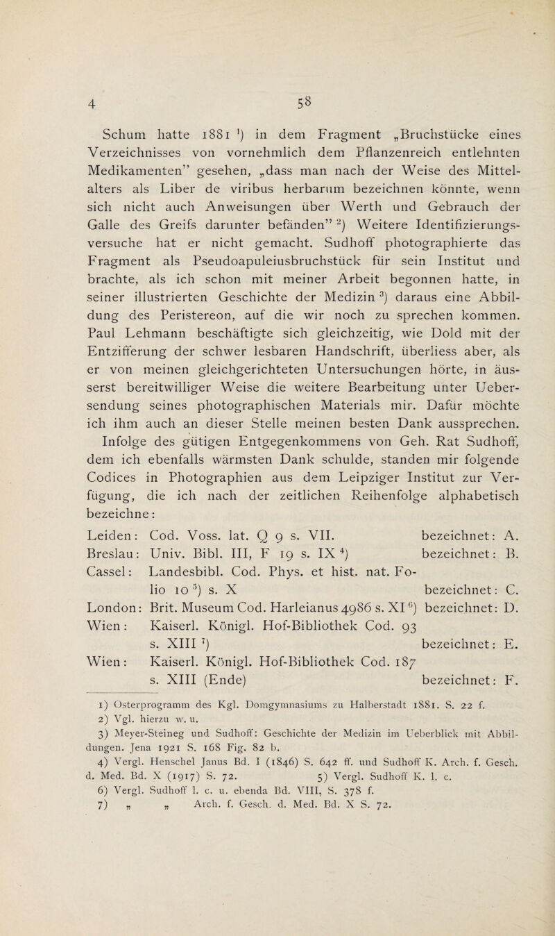 Schum hatte 1881 l) in dem Fragment „Bruchstiicke eines Verzeichnisses von vornehmlich dem Fflanzenreich entlehnten Medikamenten” gesehen, „dass man nach der Weise des Mittel- alters als Liber de viribus herbarum bezeichnen konnte, wenn sich nicht auch Anweisungen fiber Werth und Gebrauch der Galle des Greifs darunter befanden” 2) Weitere Identifizierungs- versuche hat er nicht gemacht. Sudhoff photographierte das Fragment als Pseudoapuleiusbruchstuck fiir sein Institut und brachte, als ich schon mit meiner Arbeit begonnen hatte, in seiner illustrierten Geschichte der Medizin 3) daraus eine Abbil- dung des Peristereon, auf die wir noch zu sprechen kommen. Paul Lehmann beschaftigte sich gleichzeitig, wie Bold mit der Entzifferung der schwer lesbaren Handschrift, iiberliess aber, als er von meinen gleichgerichteten Untersuchungen hdrte, in aus- serst bereitwilliger Weise die weitere Bearbeitung unter Ueber- sendung seines photographischen Materials mir. Dafur mochte ich ihm auch an dieser Stelle meinen besten Dank aussprechen. Infolge des giitigen Entgegenkommens von Geh. Rat Sudhoff, dem ich ebenfalls warmsten Dank schulde, standen mir folgende Codices in Photographien aus dem Leipziger Institut zur Ver- fiigung, die ich nach der zeitlichen Reihenfolge alphabetisch bezeichne: Leiden: Cod. Voss. lat. Q 9 s. VII. bezeichnet: A. Breslau: Univ. Bibl. Ill, F 19 s. IX4) bezeichnet: B. Cassel: Landesbibl. Cod. Phys. et hist. nat. Fo¬ lio 10 5 6) s. X bezeichnet: C. London: Brit. Museum Cod. Harleianus4986 s. XI °) bezeichnet: D. Wien: Kaiserl. Konigl. Hof-Bibliothek Cod. 93 s. XIII 7) bezeichnet: E. Wien: Kaiserl. Konigl. Hof-Bibliothek Cod. 187 s. XIII (Ende) bezeichnet: F. 1) Osterprogramm des Kgl. Domgymnasiums zu Halberstadt 1881. S. 22 f. 2) Vgl. hierzu w. u. 3) Meyer-Steineg und SudhofF: Geschichte der Medizin im Ueberblick mit Abbil- dungen. Jena 1921 S. 168 Fig. 82 1). 4) Vergl. Henschel Janus Bd. I (1846) S. 642 ff. und Sudhoff K. Arch. f. Gesch. d. Med. Bd. X (1917) S. 72. 5) Vergl. Sudhoff Iv. 1. c. 6) Vergl. Sudhoff 1. c. u. ebenda Bd. VIII, S. 378 f. 7) „ „ Arch. f. Gesch. d, Med. Bd. X S. 72.