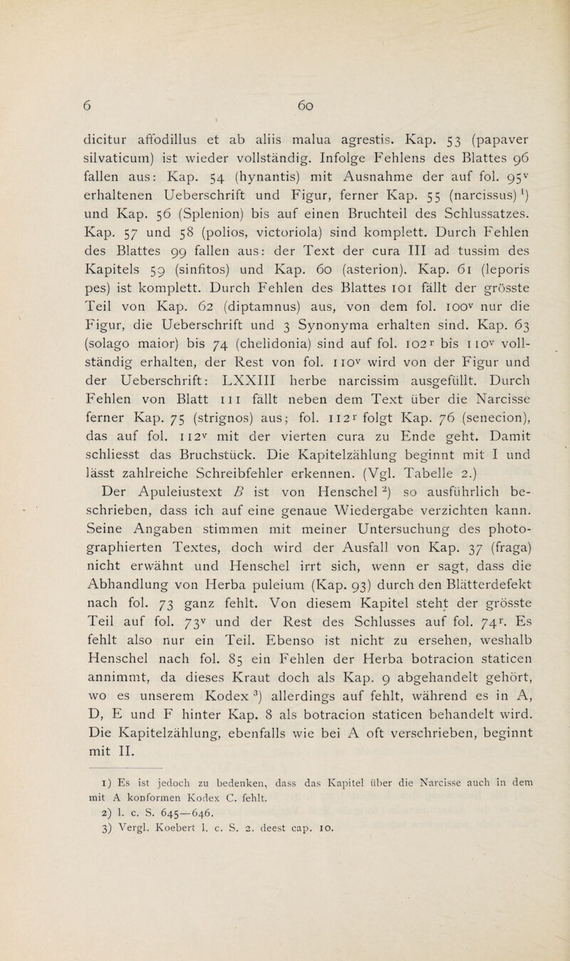 i dicitur afifodillus et ab aliis malua agrestis. Kap. 53 (papaver silvaticum) ist wieder vollstandig. Infolge Fehlens des Blattes 96 fallen aus: Kap. 54 (hynantis) mit Ausnahme der auf fol. 95v erhaltenen Ueberschrift und Figur, ferner Kap. 55 (narcissus) ’) und Kap. 56 (Splenion) bis auf einen Bruchteil des Schlussatzes. Kap. 57 und 58 (polios, victoriola) sind komplett. Durch Fehlen des Blattes 99 fallen aus: der Text der cura III ad tussim des Kapitels 59 (sinfitos) und Kap. 60 (asterion). Kap. 61 (leporis pes) ist komplett. Durch Fehlen des Blattes 101 fallt der grosste Teil von Kap. 62 (diptamnus) aus, von dem fol. ioov nur die Figur, die Ueberschrift und 3 Synonyma erhalten sind. Kap. 63 (solago maior) bis 74 (chelidonia) sind auf fol. 102r bis 1 iov voll¬ standig erhalten, der Rest von fol. iiov wird von der Figur und der Ueberschrift: LXXIII herbe narcissim ausgefiilit. Durch Fehlen von Blatt 111 fallt neben dem Text iiber die Narcisse ferner Kap. 75 (strignos) aus; fol. 1121' folgt Kap. 76 (senecion), das auf fol. ii2v mit der vierten cura zu Ende geht. Damit schliesst das Bruchstiick. Die Kapitelzahlung beginnt mit I und lasst zahlreiche Schreibfehler erkennen. (Vgl. Tabelle 2.) Der Apuleiustext B ist von Henschel2) so ausfuhrlich be- schrieben, dass ich auf eine genaue Wiedergabe verzichten kann. Seine Angaben stimmen mit meiner Untersuchung des photo- graphierten Textes, doch wird der Ausfall von Kap. 37 (fraga) nicht erwahnt und Henschel irrt sich, wenn er sagt, dass die Abhandlung von Herba puleium (Kap. 93) durch den Blatterdefekt nach fol. 73 ganz fehlt. Von diesem Kapitel steht der grosste Teil auf fol. yy und der Rest des Schlusses auf fol. 741'. Es fehlt also nur ein Teil. Ebenso ist nicht zu ersehen, weshalb Henschel nach fol. 85 ein Fehlen der Herba botracion staticen annimmt, da dieses Kraut doch als Kap. 9 abgehandelt gehort, wo es unserem Kodex 3) allerdings auf fehlt, wahrend es in A, D, E und F hinter Kap. 8 als botracion staticen behandelt wird. Die Kapitelzahlung, ebenfalls wie bei A oft verschrieben, beginnt mit II. 1) Es ist jedoch zu bedenken, dass das Kapitel iiber die Narcisse auch in dem mit A konformen Kodex C. fehlt. 2) 1. c. S. 645 — 646. 3) Vergl. Koebert 1. c. S. 2. deest cap. 10.