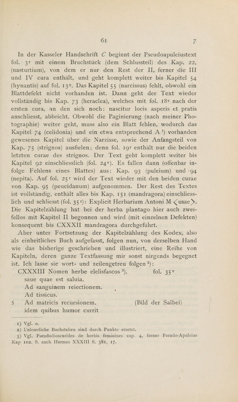 61 In der Kasseler Handschrift C beginnt der Pseudoapuleiustext fol. 3r mit einem Bruchstiick (dem Schlussteil) des Kap, 22, (nasturtium), von dem er nur den Rest der II, ferner die III und IV cura enthalt, und geht komplett weiter bis Kapitel 54 (hynantis) auf fob I3V. Das Kapitel 55 (narcissus) fehlt, obwohl ein Blattdefekt nicht vorhanden ist. Dann geht der Text wieder vollstandig bis Kap. 73 (heraclea), welches mit fol. i8v nach der ersten cura, an den sich noch: nascitur locis asperis et pratis anschliesst, abbricht. Obwohl die Paginierung (nach meiner Pho¬ tographic) weiter geht, muss also ein Blatt fehlen, wodurch das Kapitel 74 (celidonia) und ein etwa entsprechend A ]) vorhanden gewesenes Kapitel uber die Narzisse, sowie der Anfangsteil von Kap. 75 (strignos) ausfielen; denn fol. I9r enthalt nur die beiden letzten curae des strignos. Der Text geht komplett weiter bis Kapitel 92 einschliesslich (fol. 24V). Es fallen dann (offenbar in- folge P'ehlens eines Blattes) aus: Kap. 93 (puleium) und -94 (nepita). Auf fol. 25 v wird der Text wieder mit den beiden curae von Kap. 95 (peucidanum) aufgenommen. Der Rest des Textes ist vollstandig, enthalt alles bis Kap. 15 1 (mandragora) einschliess¬ lich und schliesst (fol. 35 r): Explicit Herbarium Antoni M <^usae()>. Die Kapitelzahlung hat bei der herba plantago hier auch zwei- fellos mit Kapitel II begonnen und wird (mit einzelnen Defekten) konsequent bis CXXXII mandragora durchgefiihrt. Aber unter Fortsetzung der Kapitelzahlung des Kodex, also als einheitliches Buch aufgefasst, folgen nun, von derselben Hand wie das bisherige geschrieben und illustriert, eine Reihe von Kapiteln, deren ganze Textfassung mir sonst nirgends begegnet ist. Ich lasse sie wort- und zeilengetreu folgen 2): CXXXIII Nomen herbe elelisfascos 3). fol. 35v saue quae est saluia. Ad sanguinem reiectionem. Ad tissicus. 5 Ad matricis recursionem. (Bild der Salbei) idem quibus humor currit 1) Vgl. o. 2) Unleserliche Buchstaben sind durch Punkte ersetzt. 5) Vgl. Pseudodioscurides de herbis feminines cap. 4, ferner Pseudo-Apuleius Kap 102. S. auch Hermes XXXIII S. 381, 17.