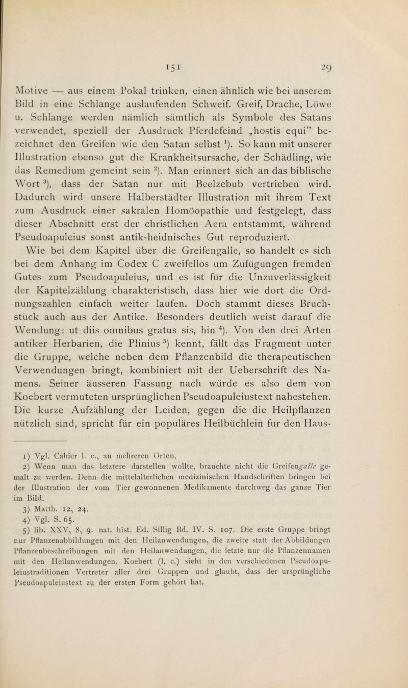 Motive — aus einem Pokal trinken, einen ahnlich wie bei unserem Bild in eine Schlange auslaufenden Schweif. Greif, Drache, L5we u. Schlange werden namlich samtlich als Symbole des Satans verwendet, speziell der Ausdruck Pferdefeind „hostis equi’' be- zeichnet den Greifen wie den Satan selbst '). So kann mit unserer Illustration ebenso gut die Krankheitsursache, der Schadling, wie das Remedium gemeint sein 1 2). Man erinnert sich an das biblische Wort 3), dass der Satan nur mit Beelzebub vertrieben wird. Dadurch wird unsere Halberstadter Illustration mit ihrem Text zum Ausdruck einer sakralen Homoopathie und festgelegt, dass dieser Abschnitt erst der christlichen Aera entstammt, wahrend Pseudoapuleius sonst antik-heidnisches Gut reproduziert. Wie bei dem Kapitel iiber die Greifengalle, so handelt es sich bei dem Anhang im Codex C zweifellos um Zufiigungen fremden Gutes zum Pseudoapuleius, und es ist fur die Unzuverlassigkeit der Kapitelzahlung charakteristisch, dass hier wie dort die Ord- nungszahlen einfach weiter laufen. Doch stammt dieses Bruch- stuck auch aus der Antike. Besonders deutlich weist darauf die Wendung: ut diis omnibus gratus sis, hin 4), Von den drei Arten antiker Herbarien, die Plinius 5) kennt, fallt das Fragment unter die Gruppe, welche neben dem Pflanzenbild die therapeutischen Verwendungen bringt, kombiniert mit der Ueberschrift des Na- mens. Seiner ausseren Fassung nach wurde es also dem von Koebert vermuteten ursprunglichen Pseudoapuleiustext nahestehen. Die kurze Aufzahlung der Leiden, gegen die die Heilpflanzen niitzlich sind, spricht fiir ein populares Heilbuchlein fur den Haus- 1) Vgl. Cahier 1. c., an mehreren Orten. 2) Wenn man das letztere darstellen wollte, brauchte nicht die Greifengalle ge- malt zu v/erden. Denn die mittelalterlichen medizinischen Handschriften bringen bei der Illustration der vom Tier gewonnenen Medikamente durchvveg das ganze Tier im Bild. 3) Matth. 12, 24. 4) Vgl. S. 65. 5) lib. XXV, 8, 9. nat. hist. Ed. Sillig Bd. IV. S. 107. Die erste Gruppe bringt nur Pflanzenabbildungen mit den Heilanwendungen, die zweite statt der Abbildungen Pflanzenbeschreibungen mit den Heilanwendungen, die letzte nur die Pflanzennamen mit den Heilanwendungen. Koebert (1. c.) sieht in den verschiedenen Pseudoapu- leiustraditionen Vertreter aller drei Gruppen und glaubt, dass der urspriingliche Pseudoapuleiustext zu der ersten Form gehort hut.