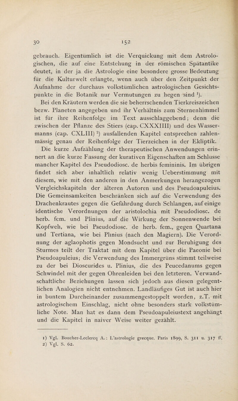 VQ aq ebrauch. Eigentiimlich ist die Verquickung mit dem Astrolo- ischen, die auf eine Entstehung in der romischen Spatantike deutet, in der ja die Astroiogie eine besondere grosse Bedeutung fur die Kulturwelt erlangte, wenn auch iiber den Zeitpunkt der Aufnahme der durchaus volkstiimlichen astrologischen Gesichts- punkte in die Botanik nur Vermutungen zu hegen sind *). Bei den Krautern werden die sie beherrschenden Tierkreiszeichen bezw. Planeten angegeben und ihr Verhaitnis zum Sternenhimmel ist fur ihre Reihenfolge im Text ausschlaggebend; denn die zwischen der Pflanze des Stiers (cap. CXXXIIII) und des Wasser- manns (cap. CXLIII) 1 2) ausfallenden Kapitel entsprechen zahlen- massig genau der Reihenfolge der Tierzeichen in der Ekliptik. Die kurze Aufzahlung der therapeutischen Anwendungen erin- nert an die kurze Fassung der kurativen Eigenschaften am Schlusse mancher Kapitel des Pseudodiosc. de herbis femininis. Im iibrigen findet sich aber inhaltlich relativ wenig Ueberstimmung mit diesem, wie mit den anderen in den Anmerkungen herangezogen Vergleichskapiteln der alteren Autoren und des Pseudoapuleius. Die Gemeinsamkeiten beschranken sich auf die Verwendung des Drachenkrautes gegen die Gefahrdung durch Schlangen, auf einige identische Verordnungen der aristolochia mit Pseudodiosc. de herb. fern, und Plinius, auf die Wirkung der Sonnenwende bei Kopfweh, wie bei Pseudodiosc. de herb, fern., gegen Quartana und Tertiana, wie bei Plinius (nach den Magiern). Die Verord- nung der aglaophotis gegen Mondsucht und zur Beruhigung des Sturmes teilt der Traktat mit dem Kapitel fiber die Paeonie bei Pseudoapuleius; die Verwendung des Immergriins stimmt teilweise zu der bei Dioscurides u. Plinius, die des Peucedanums gegen Schwindel mit der gegen Ohrenleiden bei den letzteren. Verwand- schaftliche Beziehungen lassen sich jedoch aus diesen gelegent- lichen Analogien nicht entnehmen. Landlaufiges Gut ist auch hier in buntem Durcheinander zusammengestoppelt worden, z.T. mit astrologischem Einschlag, nicht ohne besonders stark volkstiim- liche Note. Man hat es dann dem Pseudoapuleiustext angehangt und die Kapitel in naiver Weise weiter gezahlt. 1) Vgl. Boucher-Leclercq A.: L’astrologie grccque. Paris 1899, S. 311 u. 317 ff. 2) Vgl. S. 62.