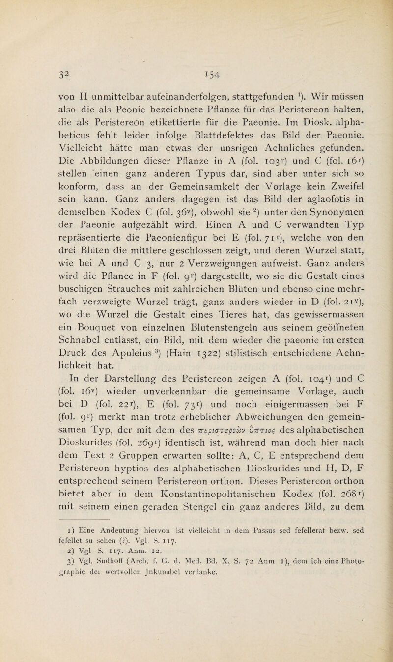 von H unmittelbar aufeinanderfolgen, stattgefunden ’). Wir miissen also die als Peonie bezeichnete Pflanze fur das Peristereon halten, die als Peristereon etikettierte fur die Paeonie. Im Diosk. alpha- beticus fehlt leider infolge Blattdefektes das Bild der Paeonie. Vielleicht hatte man etwas der unsrigen Aehnliches gefunden. Die Abbildungen dieser Pflanze in A (fob 103r) und C (fob 161*) stellen einen ganz anderen Typus dar, sind aber unter sich so konform, dass an der Gemeinsamkelt der Vorlage kein Zweifel sein kann. Ganz anders dagegen ist das Bild der aglaofotis in demselben Kodex C (fob 36v), obwohl sie 2) unter den Synonyrnen der Paeonie aufgezahlt wird. Einen A und C verwandten Typ reprasentierte die Paeonienfigur bei E (fob 711'), welche von den drei Bliiten die mittlere geschlossen zeigt, und deren Wurzel statt, wie bei A und C 3, nur 2 Verzweigungen aufweist. Ganz anders wird die Pflance in F (fob 9*) dargestellt, wo sie die Gestalt eines buschigen Strauches mit zahlreichen Bliiten und ebenso eine mehr- fach verzweigte Wurzel tragt, ganz anders wieder in D (fob 2iv), wo die Wurzel die Gestalt eines Tieres hat, das gewissertnassen ein Bouquet von einzelnen Blutenstengeln aus seinem geoffneten Schnabel entlasst, ein Bild, mit dem wieder die paeonie im ersten Druck des Apuleius 3) (Hain 1322) stilistisch entschiedene Aehn- lichkeit hat. In der Darstellung des Peristereon zeigen A (fob iQ4r) und C (fob i6v) wieder unverkennbar die gemeinsame Vorlage, auch bei D (fob 221'), E (fob 73 *) und noch einigermassen bei F (fob 91') merkt man trotz erheblicher Abweichungen den gemein- samen Typ, der mit dem des 7T6pi(TTspcccv u7ttioc des alphabetischen Dioskurides (fob 26gv) identisch ist, wahrend man doch hier nach dem Text 2 Gruppen erwarten sollte: A, C, E entsprechend dem Peristereon hyptios des alphabetischen Dioskurides und H, D, F entsprechend seinem Peristereon orthon. Dieses Peristereon orthon bietet aber in dem Konstantinopolitanischen Kodex (fob 268r) mit seinem einen geraden Stengel ein ganz anderes Bild, zu dem 1) Eine Andeutung hiervon ist vielleicht in dem Passus sed fefellerat bezvv. sed fefellet su sehen (?). Vgl. S. 117. 2) Vgl S. 117. Anm. 12. 3) Vgl. Sudhoff (Arch. f. G. d. Med. Bd. X, S. 72 Anm 1), dem ich eine Photo- graphie der wertvollen Jnkunabel verdanke. I