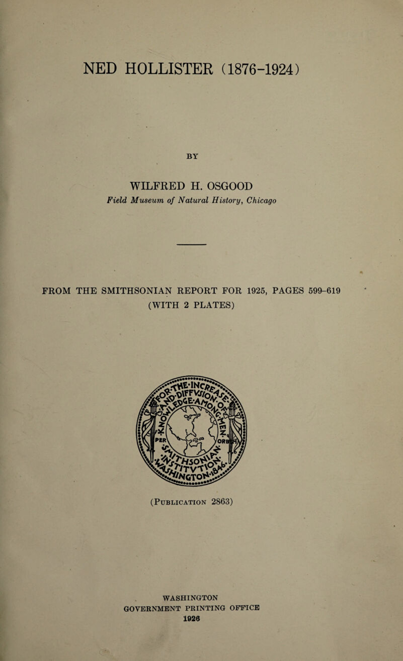 NED HOLLISTER (1876-1924) BY WILFRED H. OSGOOD Field Museum of Natural History, Chicago FROM THE SMITHSONIAN REPORT FOR 1925, PAGES 599-619 (WITH 2 PLATES) (Publication 2863) WASHINGTON GOVERNMENT PRINTING OFFICE 1926