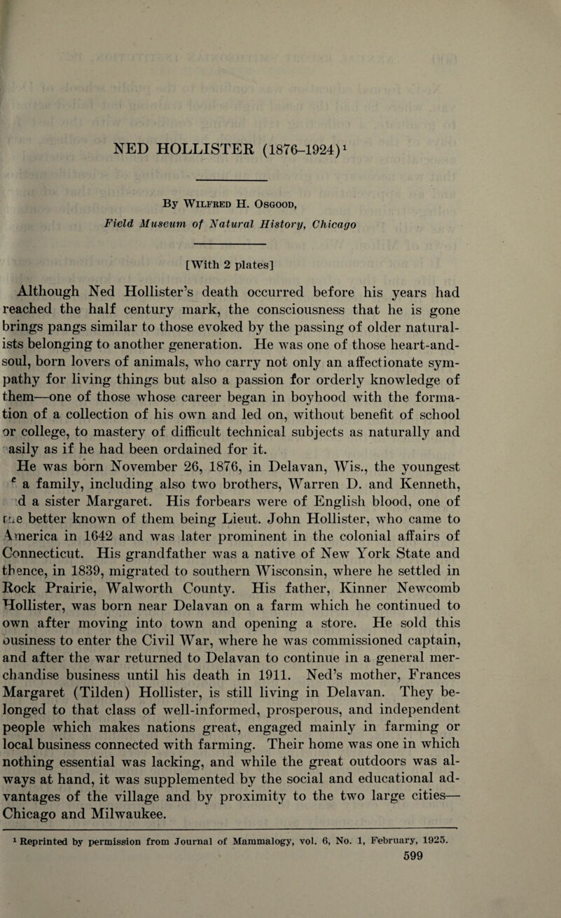 By Wilfred H. Osgood, Field Museum of Natural History, Chicago [With 2 plates] Although Ned Hollister’s death occurred before his years had reached the half century mark, the consciousness that he is gone brings pangs similar to those evoked by the passing of older natural¬ ists belonging to another generation. He was one of those heart-and- soul, born lovers of animals, who carry not only an affectionate sym¬ pathy for living things but also a passion for orderly knowledge of them—one of those whose career began in boyhood with the forma¬ tion of a collection of his own and led on, without benefit of school or college, to mastery of difficult technical subjects as naturally and asily as if he had been ordained for it. He was born November 26, 1876, in Delavan, Wis., the youngest c a family, including also two brothers, Warren D. and Kenneth, d a sister Margaret. His forbears were of English blood, one of f:*e better known of them being Lieut. John Hollister, who came to America in 1642 and was later prominent in the colonial affairs of Connecticut. His grandfather was a native of New York State and thence, in 1839, migrated to southern Wisconsin, where he settled in Rock Prairie, Walworth County. His father, Kinner Newcomb Hollister, was born near Delavan on a farm which he continued to own after moving into town and opening a store. He sold this ousiness to enter the Civil War, where he was commissioned captain, and after the war returned to Delavan to continue in a general mer¬ chandise business until his death in 1911. Ned’s mother, Frances Margaret (Tilden) Hollister, is still living in Delavan. They be¬ longed to that class of well-informed, prosperous, and independent people which makes nations great, engaged mainly in farming or local business connected with farming. Their home was one in which nothing essential was lacking, and while the great outdoors was al¬ ways at hand, it was supplemented by the social and educational ad¬ vantages of the village and by proximity to the two large cities— Chicago and Milwaukee. 1 Reprinted by permission from Journal of Mammalogy, vol. 6, No. 1, February, 1925.