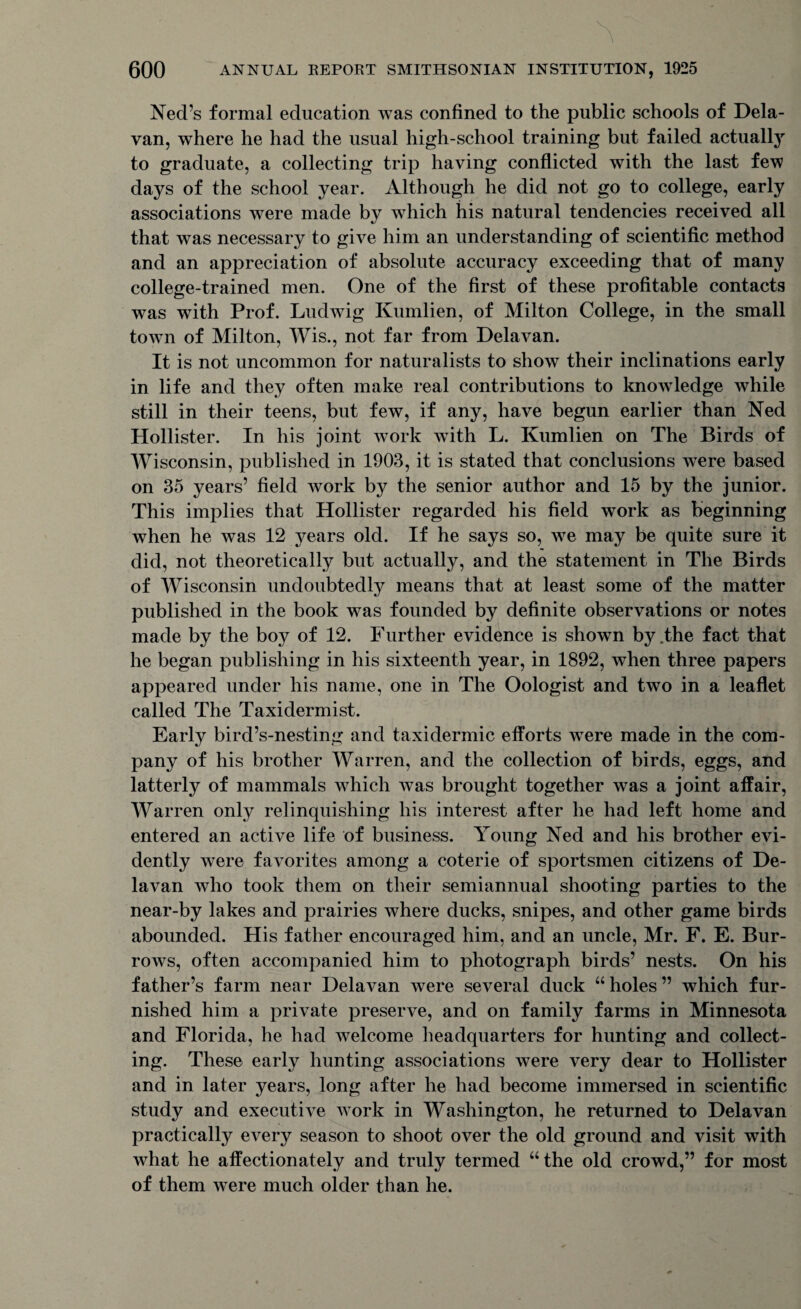 Ned’s formal education was confined to the public schools of Dela- van, where he had the usual high-school training but failed actually to graduate, a collecting trip having conflicted with the last few days of the school year. Although he did not go to college, early associations were made by which his natural tendencies received all that was necessary to give him an understanding of scientific method and an appreciation of absolute accuracy exceeding that of many college-trained men. One of the first of these profitable contacts was with Prof. Ludwig Kumlien, of Milton College, in the small town of Milton, Wis., not far from Delavan. It is not uncommon for naturalists to show their inclinations early in life and they often make real contributions to knowledge while still in their teens, but few, if any, have begun earlier than Ned Hollister. In his joint work wTith L. Kumlien on The Birds of Wisconsin, published in 1903, it is stated that conclusions were based on 35 years’ field work by the senior author and 15 by the junior. This implies that Hollister regarded his field work as beginning when he was 12 years old. If he says so, we may be quite sure it did, not theoretically but actually, and the statement in The Birds of Wisconsin undoubtedly means that at least some of the matter published in the book was founded by definite observations or notes made by the boy of 12. Further evidence is shown by .the fact that he began publishing in his sixteenth year, in 1892, when three papers appeared under his name, one in The Oologist and two in a leaflet called The Taxidermist. Early bird’s-nesting and taxidermic efforts were made in the com¬ pany of his brother Warren, and the collection of birds, eggs, and latterly of mammals which was brought together was a joint affair, Warren only relinquishing his interest after he had left home and entered an active life of business. Young Ned and his brother evi¬ dently were favorites among a coterie of sportsmen citizens of De¬ lavan who took them on their semiannual shooting parties to the near-by lakes and prairies where ducks, snipes, and other game birds abounded. His father encouraged him, and an uncle, Mr. F. E. Bur¬ rows, often accompanied him to photograph birds’ nests. On his father’s farm near Delavan were several duck “ holes ” which fur¬ nished him a private preserve, and on family farms in Minnesota and Florida, he had welcome headquarters for hunting and collect¬ ing. These early hunting associations were very dear to Hollister and in later years, long after he had become immersed in scientific study and executive work in Washington, he returned to Delavan practically every season to shoot over the old ground and visit with what he affectionately and truly termed “ the old crowd,” for most of them were much older than he.