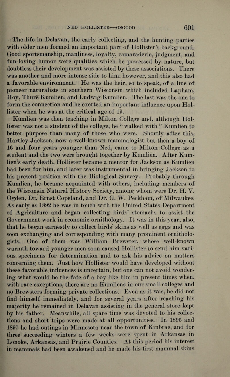 The life in Delavan, the early collecting, and the hunting- parties with older men formed an important part of Hollister’s background. Good sportsmanship, manliness, loyalty, camaraderie, judgment, and fun-loving humor were qualities which he possessed by nature, but doubtless their development was assisted by these associations. There was another and more intense side to him, however, and this also had a favorable environment. He was the heir, so to speak, of a line of pioneer naturalists in southern Wisconsin which included Lapham, Hoy, Thure Kumlien, and Ludwig Kumlien. The last was the one to form the connection and he exerted an important influence upon Hol¬ lister when he was at the critical age of 19. Kumlien was then teaching in Milton College and, although Hol¬ lister was not a student of the college, lie “ walked with ” Kumlien to better purpose than many of those who were. Shortly after this, Hartley Jackson, now a well-known mammalogist but then a boy of 16 and four years younger than Ned, came to Milton College as a student and the two were brought together by Kumlien. After Kum- lien’s early death, Hollister became a mentor for Jackson as Kumlien had been for him, and later was instrumental in bringing Jackson to his present position with the Biological Survey. Probably through Kumlien, he became acquainted with others, including members of the Wisconsin Natural History Society, among whom were Dr. H. V. Ogden, Dr. Ernst Copeland, and Dr. G. W. Peckham, of Milwaukee. As early as 1892 he was in touch with the United States Department of Agriculture and began collecting birds’ stomachs to assist the Government work in economic ornithology. It was in this year, also, that he began earnestly to collect birds’ skins as well as eggs and was soon exchanging and corresponding with many prominent ornitholo¬ gists. One of them was William Brewster, whose well-known warmth toward younger men soon caused Hollister to send him vari¬ ous specimens for determination and to ask his advice on matters concerning them. Just how Hollister would have developed without these favorable influences is uncertain, but one can not avoid wonder¬ ing what would be the fate of a boy like him in present times when, with rare exceptions, there are no Kumliens in our small colleges and no Brewsters forming private collections. Even as it was, he did not find himself immediately, and for several years after reaching his majority he remained in Delavan assisting in the general store kept by his father. Meanwhile, all spare time was devoted to his collec¬ tions and short trips were made at all opportunities. In 1896 and 1897 he had outings in Minnesota near the town of Kinbrae, and for three succeeding winters a few weeks were spent in Arkansas in Lonoke, Arkansas, and Prairie Counties. At this period his interest in mammals had been awakened and he made his first mammal skins