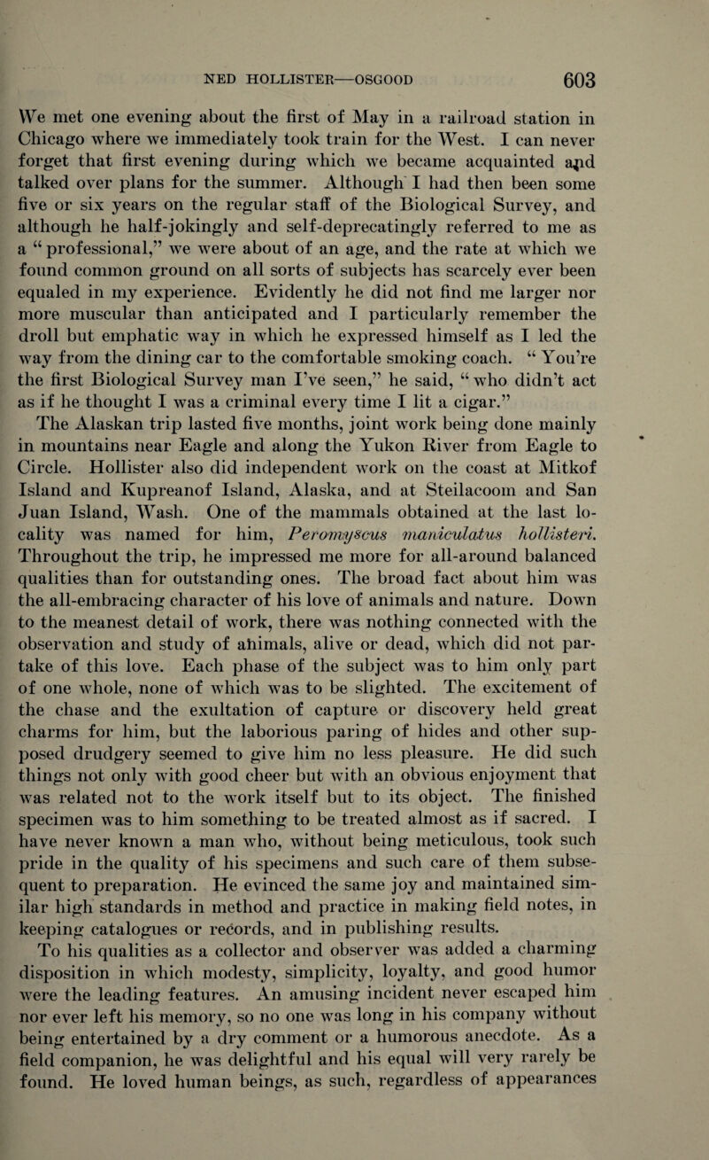 VYe met one evening about the first of May in a railroad station in Chicago where we immediately took train for the West. I can never forget that first evening during which we became acquainted a^d talked over plans for the summer. Although I had then been some five or six years on the regular staff of the Biological Survey, and although he half-jokingly and self-deprecatingly referred to me as a “ professional,” we were about of an age, and the rate at which we found common ground on all sorts of subjects has scarcely ever been equaled in my experience. Evidently he did not find me larger nor more muscular than anticipated and I particularly remember the droll but emphatic way in which he expressed himself as I led the way from the dining car to the comfortable smoking coach. “ You’re the first Biological Survey man I’ve seen,” he said, “ who didn’t act as if he thought I was a criminal every time I lit a cigar.” The Alaskan trip lasted five months, joint work being done mainly in mountains near Eagle and along the Yukon River from Eagle to Circle. Hollister also did independent work on the coast at Mitkof Island and Kupreanof Island, Alaska, and at Steilacoom and San Juan Island, Wash. One of the mammals obtained at the last lo¬ cality was named for him, Peramyscus mardculatus hollisteri. Throughout the trip, he impressed me more for all-around balanced qualities than for outstanding ones. The broad fact about him was the all-embracing character of his love of animals and nature. Down to the meanest detail of work, there was nothing connected with the observation and study of ahimals, alive or dead, which did not par¬ take of this love. Each phase of the subject was to him only part of one whole, none of which was to be slighted. The excitement of the chase and the exultation of capture or discovery held great charms for him, but the laborious paring of hides and other sup¬ posed drudgery seemed to give him no less pleasure. He did such things not only with good cheer but with an obvious enjoyment that was related not to the work itself but to its object. The finished specimen was to him something to be treated almost as if sacred. I have never known a man who, without being meticulous, took such pride in the quality of his specimens and such care of them subse¬ quent to preparation. He evinced the same joy and maintained sim¬ ilar high standards in method and practice in making field notes, in keeping catalogues or records, and in publishing results. To his qualities as a collector and observer was added a charming disposition in which modesty, simplicity, loyalty, and good humor were the leading features. An amusing incident never escaped him nor ever left his memory, so no one was long in his company without being entertained by a dry comment or a humorous anecdote. As a field companion, he was delightful and his equal will very rarely be found. He loved human beings, as such, regardless of appearances
